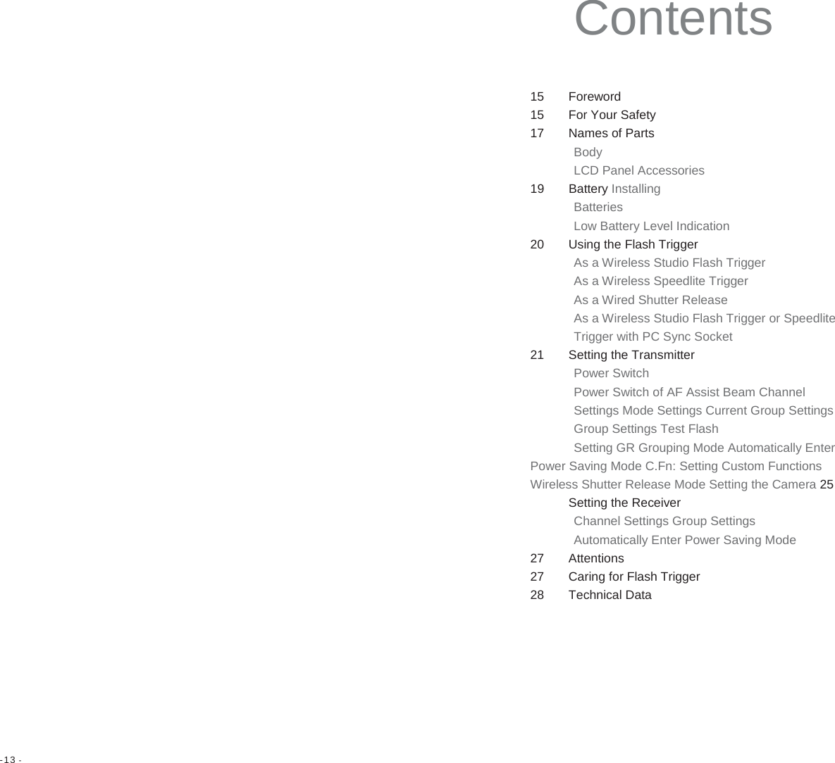 -13 -   Contents 15 Foreword 15  For Your Safety 17  Names of Parts Body LCD Panel Accessories 19 Battery Installing Batteries Low Battery Level Indication 20 Using the Flash Trigger As a Wireless Studio Flash Trigger As a Wireless Speedlite Trigger As a Wired Shutter Release As a Wireless Studio Flash Trigger or Speedlite Trigger with PC Sync Socket 21 Setting the Transmitter Power Switch Power Switch of AF Assist Beam Channel Settings Mode Settings Current Group Settings Group Settings Test Flash Setting GR Grouping Mode Automatically Enter Power Saving Mode C.Fn: Setting Custom Functions Wireless Shutter Release Mode Setting the Camera 25 Setting the Receiver Channel Settings Group Settings Automatically Enter Power Saving Mode 27 Attentions 27  Caring for Flash Trigger 28 Technical Data