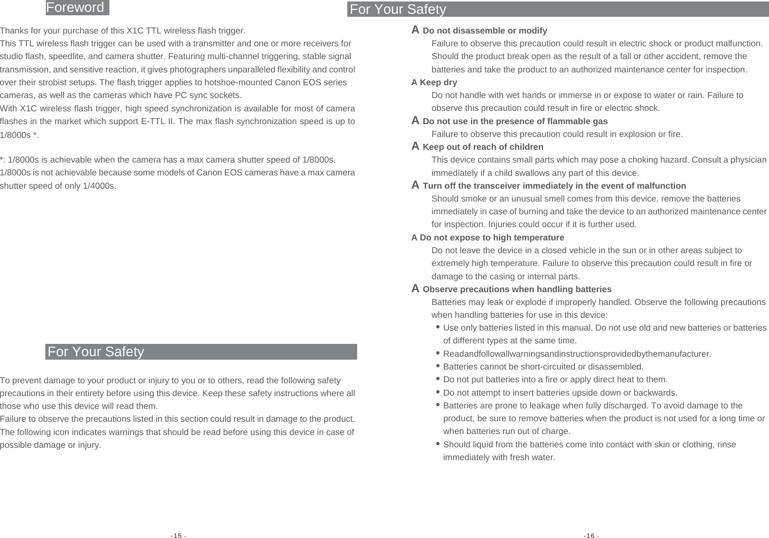 -15 -  -16 - Foreword For Your SafetyThanks for your purchase of this X1C TTL wireless flash trigger. This TTL wireless flash trigger can be used with a transmitter and one or more receivers for studio flash, speedlite, and camera shutter. Featuring multi-channel triggering, stable signal transmission, and sensitive reaction, it gives photographers unparalleled flexibility and control over their strobist setups. The flash trigger applies to hotshoe-mounted Canon EOS series cameras, as well as the cameras which have PC sync sockets. With X1C wireless flash trigger, high speed synchronization is available for most of camera flashes in the market which support E-TTL II. The max flash synchronization speed is up to 1/8000s *. *: 1/8000s is achievable when the camera has a max camera shutter speed of 1/8000s. 1/8000s is not achievable because some models of Canon EOS cameras have a max camera shutter speed of only 1/4000s. For Your Safety To prevent damage to your product or injury to you or to others, read the following safety precautions in their entirety before using this device. Keep these safety instructions where all those who use this device will read them. Failure to observe the precautions listed in this section could result in damage to the product. The following icon indicates warnings that should be read before using this device in case of possible damage or injury. A Do not disassemble or modify Failure to observe this precaution could result in electric shock or product malfunction. Should the product break open as the result of a fall or other accident, remove the batteries and take the product to an authorized maintenance center for inspection. A Keep dry Do not handle with wet hands or immerse in or expose to water or rain. Failure to observe this precaution could result in fire or electric shock. A Do not use in the presence of flammable gas Failure to observe this precaution could result in explosion or fire. A Keep out of reach of children This device contains small parts which may pose a choking hazard. Consult a physician immediately if a child swallows any part of this device. A Turn off the transceiver immediately in the event of malfunction Should smoke or an unusual smell comes from this device, remove the batteries immediately in case of burning and take the device to an authorized maintenance center for inspection. Injuries could occur if it is further used. A Do not expose to high temperature Do not leave the device in a closed vehicle in the sun or in other areas subject to extremely high temperature. Failure to observe this precaution could result in fire or damage to the casing or internal parts. A Observe precautions when handling batteries Batteries may leak or explode if improperly handled. Observe the following precautions when handling batteries for use in this device: • Use only batteries listed in this manual. Do not use old and new batteries or batteries of different types at the same time. • Readandfollowallwarningsandinstructionsprovidedbythemanufacturer. • Batteries cannot be short-circuited or disassembled. • Do not put batteries into a fire or apply direct heat to them. • Do not attempt to insert batteries upside down or backwards. • Batteries are prone to leakage when fully discharged. To avoid damage to the product, be sure to remove batteries when the product is not used for a long time or when batteries run out of charge. • Should liquid from the batteries come into contact with skin or clothing, rinse immediately with fresh water.