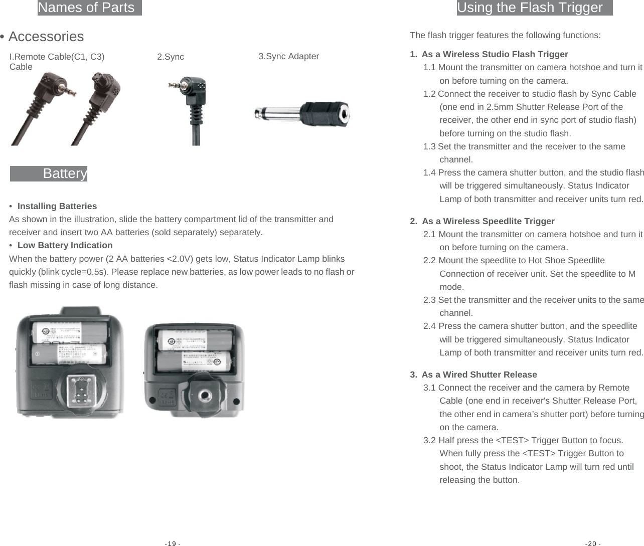 -19 -  -20 -                    Names of Parts Using the Flash Trigger• Accessories3.Sync AdapterI.Remote Cable(C1, C3) 2.Sync Cable Battery•  Installing Batteries As shown in the illustration, slide the battery compartment lid of the transmitter and receiver and insert two AA batteries (sold separately) separately. •  Low Battery Indication When the battery power (2 AA batteries &lt;2.0V) gets low, Status Indicator Lamp blinks quickly (blink cycle=0.5s). Please replace new batteries, as low power leads to no flash orflash missing in case of long distance. The flash trigger features the following functions:1.  As a Wireless Studio Flash Trigger 1.1 Mount the transmitter on camera hotshoe and turn it on before turning on the camera. 1.2 Connect the receiver to studio flash by Sync Cable (one end in 2.5mm Shutter Release Port of the receiver, the other end in sync port of studio flash) before turning on the studio flash. 1.3 Set the transmitter and the receiver to the same channel. 1.4 Press the camera shutter button, and the studio flash will be triggered simultaneously. Status Indicator Lamp of both transmitter and receiver units turn red.2.  As a Wireless Speedlite Trigger 2.1 Mount the transmitter on camera hotshoe and turn it on before turning on the camera. 2.2 Mount the speedlite to Hot Shoe Speedlite Connection of receiver unit. Set the speedlite to M mode. 2.3 Set the transmitter and the receiver units to the same channel. 2.4 Press the camera shutter button, and the speedlite will be triggered simultaneously. Status Indicator Lamp of both transmitter and receiver units turn red.3.  As a Wired Shutter Release 3.1 Connect the receiver and the camera by Remote Cable (one end in receiver&apos;s Shutter Release Port, the other end in camera’s shutter port) before turning on the camera. 3.2 Half press the &lt;TEST&gt; Trigger Button to focus. When fully press the &lt;TEST&gt; Trigger Button to shoot, the Status Indicator Lamp will turn red until releasing the button. 