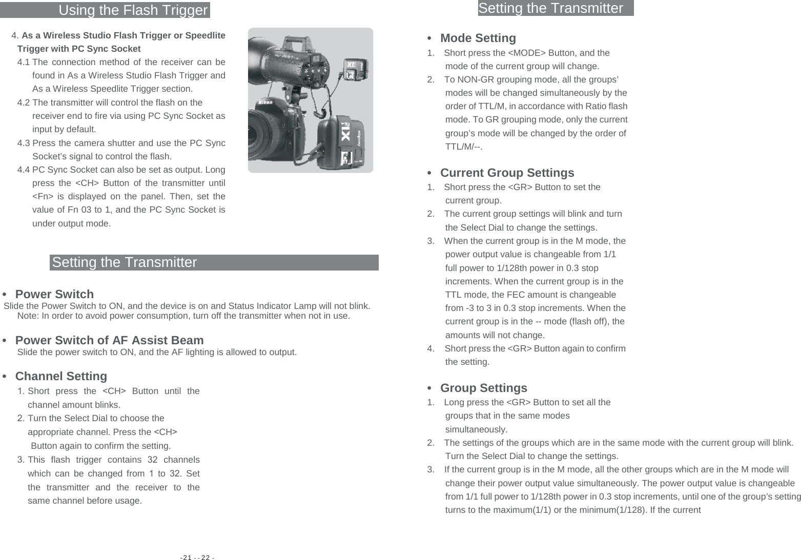 -21 - - 22 - Setting the TransmitterUsing the Flash Trigger 4. As a Wireless Studio Flash Trigger or Speedlite Trigger with PC Sync Socket 4.1 The connection method of the receiver can be found in As a Wireless Studio Flash Trigger and As a Wireless Speedlite Trigger section. 4.2 The transmitter will control the flash on the receiver end to fire via using PC Sync Socket as input by default. 4.3 Press the camera shutter and use the PC Sync Socket’s signal to control the flash. 4.4 PC Sync Socket can also be set as output. Long press the &lt;CH&gt; Button of the transmitter until &lt;Fn&gt; is displayed on the panel. Then, set the value of Fn 03 to 1, and the PC Sync Socket is under output mode. Setting the Transmitter • Power Switch Slide the Power Switch to ON, and the device is on and Status Indicator Lamp will not blink. Note: In order to avoid power consumption, turn off the transmitter when not in use. •  Power Switch of AF Assist Beam Slide the power switch to ON, and the AF lighting is allowed to output. • Channel Setting 1. Short press the &lt;CH&gt;  Button until the channel amount blinks. 2. Turn the Select Dial to choose the appropriate channel. Press the &lt;CH&gt; Button again to confirm the setting. 3. This flash trigger contains  32  channels which can be changed from 1 to 32. Set the transmitter and the receiver to the same channel before usage. • Mode Setting 1.  Short press the &lt;MODE&gt; Button, and the mode of the current group will change. 2.  To NON-GR grouping mode, all the groups’ modes will be changed simultaneously by the order of TTL/M, in accordance with Ratio flash mode. To GR grouping mode, only the current group’s mode will be changed by the order of TTL/M/--. • Current Group Settings 1.  Short press the &lt;GR&gt; Button to set the current group. 2.  The current group settings will blink and turn the Select Dial to change the settings. 3.  When the current group is in the M mode, the power output value is changeable from 1/1 full power to 1/128th power in 0.3 stop increments. When the current group is in the TTL mode, the FEC amount is changeable from -3 to 3 in 0.3 stop increments. When the current group is in the -- mode (flash off), the amounts will not change. 4.  Short press the &lt;GR&gt; Button again to confirm the setting. • Group Settings 1.  Long press the &lt;GR&gt; Button to set all the groups that in the same modes simultaneously. 2.  The settings of the groups which are in the same mode with the current group will blink. Turn the Select Dial to change the settings. 3.  If the current group is in the M mode, all the other groups which are in the M mode will change their power output value simultaneously. The power output value is changeable from 1/1 full power to 1/128th power in 0.3 stop increments, until one of the group’s setting turns to the maximum(1/1) or the minimum(1/128). If the current