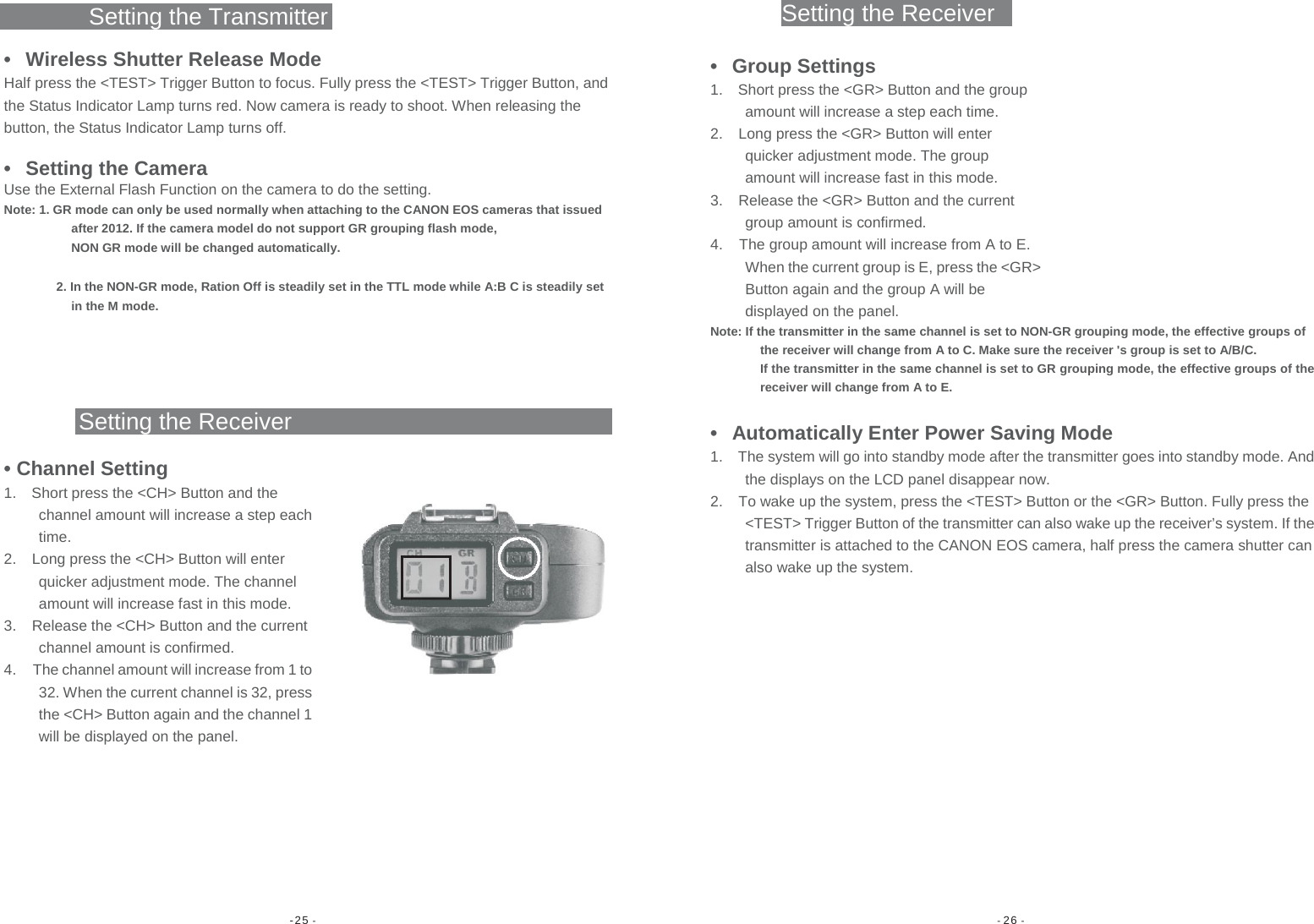 -25 -  - 26 - Setting the ReceiverSetting the Transmitter •  Wireless Shutter Release Mode Half press the &lt;TEST&gt; Trigger Button to focus. Fully press the &lt;TEST&gt; Trigger Button, and the Status Indicator Lamp turns red. Now camera is ready to shoot. When releasing the button, the Status Indicator Lamp turns off. •  Setting the Camera Use the External Flash Function on the camera to do the setting. Note: 1. GR mode can only be used normally when attaching to the CANON EOS cameras that issued after 2012. If the camera model do not support GR grouping flash mode, NON GR mode will be changed automatically. 2. In the NON-GR mode, Ration Off is steadily set in the TTL mode while A:B C is steadily set in the M mode. Setting the Receiver • Channel Setting 1.  Short press the &lt;CH&gt; Button and the channel amount will increase a step each time. 2.  Long press the &lt;CH&gt; Button will enter quicker adjustment mode. The channel amount will increase fast in this mode. 3.  Release the &lt;CH&gt; Button and the current channel amount is confirmed. 4.  The channel amount will increase from 1 to 32. When the current channel is 32, press the &lt;CH&gt; Button again and the channel 1 will be displayed on the panel. • Group Settings 1.  Short press the &lt;GR&gt; Button and the group amount will increase a step each time. 2.  Long press the &lt;GR&gt; Button will enter quicker adjustment mode. The group amount will increase fast in this mode. 3.  Release the &lt;GR&gt; Button and the current group amount is confirmed. 4.  The group amount will increase from A to E. When the current group is E, press the &lt;GR&gt; Button again and the group A will be displayed on the panel. Note: If the transmitter in the same channel is set to NON-GR grouping mode, the effective groups of the receiver will change from A to C. Make sure the receiver &apos;s group is set to A/B/C. If the transmitter in the same channel is set to GR grouping mode, the effective groups of the receiver will change from A to E. •  Automatically Enter Power Saving Mode 1.  The system will go into standby mode after the transmitter goes into standby mode. And the displays on the LCD panel disappear now. 2.  To wake up the system, press the &lt;TEST&gt; Button or the &lt;GR&gt; Button. Fully press the &lt;TEST&gt; Trigger Button of the transmitter can also wake up the receiver’s system. If the transmitter is attached to the CANON EOS camera, half press the camera shutter can also wake up the system.