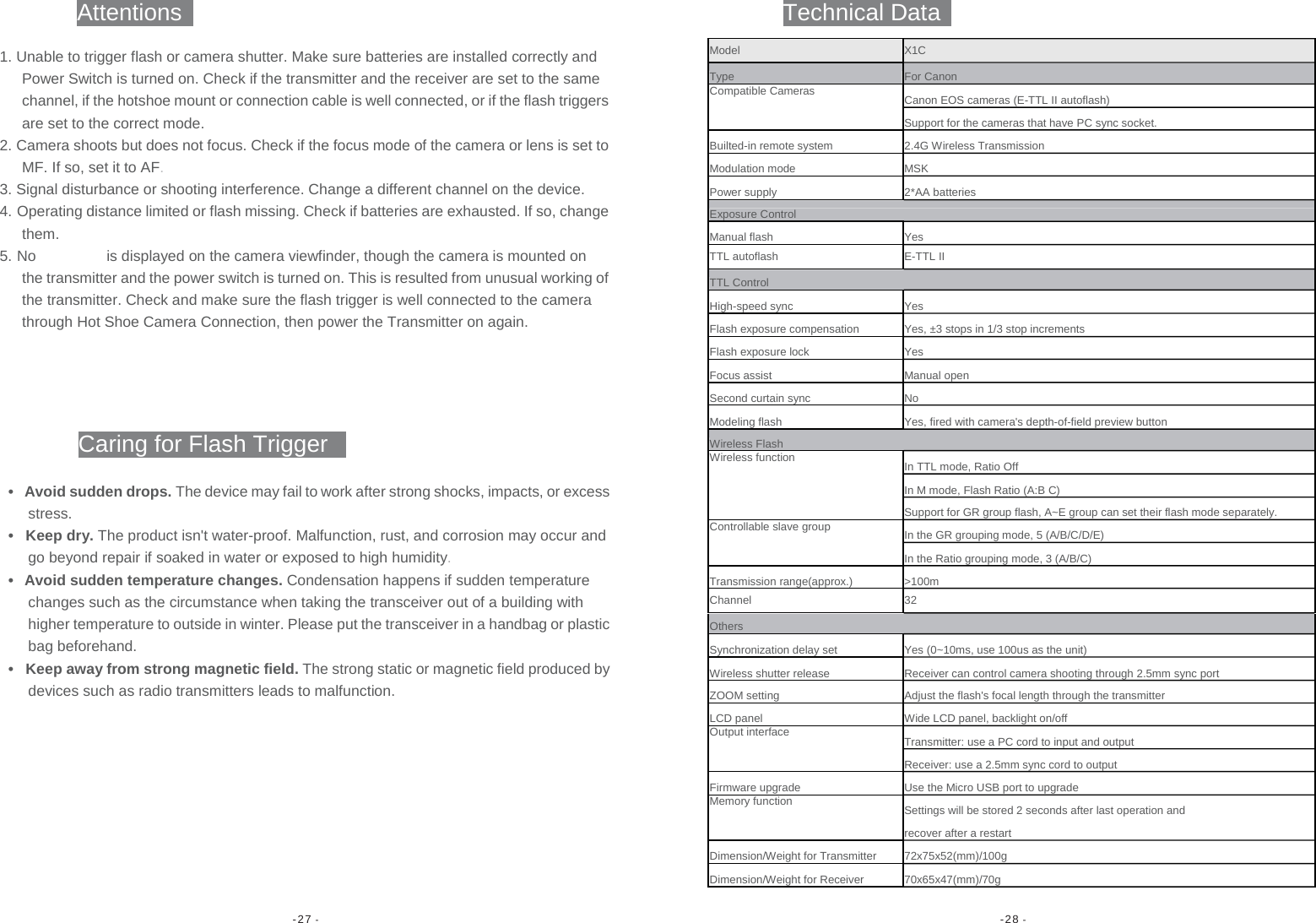 -27 -  -28 -                    Attentions Technical Data1. Unable to trigger flash or camera shutter. Make sure batteries are installed correctly and Power Switch is turned on. Check if the transmitter and the receiver are set to the same channel, if the hotshoe mount or connection cable is well connected, or if the flash triggersare set to the correct mode. 2. Camera shoots but does not focus. Check if the focus mode of the camera or lens is set toMF. If so, set it to AF. 3. Signal disturbance or shooting interference. Change a different channel on the device. 4. Operating distance limited or flash missing. Check if batteries are exhausted. If so, changethem. 5. No  is displayed on the camera viewfinder, though the camera is mounted on the transmitter and the power switch is turned on. This is resulted from unusual working ofthe transmitter. Check and make sure the flash trigger is well connected to the camera through Hot Shoe Camera Connection, then power the Transmitter on again. Caring for Flash Trigger •  Avoid sudden drops. The device may fail to work after strong shocks, impacts, or excess stress. • Keep dry. The product isn&apos;t water-proof. Malfunction, rust, and corrosion may occur and go beyond repair if soaked in water or exposed to high humidity. •  Avoid sudden temperature changes. Condensation happens if sudden temperature changes such as the circumstance when taking the transceiver out of a building with higher temperature to outside in winter. Please put the transceiver in a handbag or plasticbag beforehand. •  Keep away from strong magnetic field. The strong static or magnetic field produced by devices such as radio transmitters leads to malfunction. Model X1C Type For CanonCompatible Cameras Canon EOS cameras (E-TTL II autoflash)Support for the cameras that have PC sync socket.Builted-in remote system 2.4G Wireless TransmissionModulation mode MSKPower supply 2*AA batteriesExposure ControlManual flash YesTTL autoflash E-TTL II TTL Control High-speed sync YesFlash exposure compensation Yes, ±3 stops in 1/3 stop incrementsFlash exposure lockYesFocus assist Manual openSecond curtain sync NoModeling flash Yes, fired with camera&apos;s depth-of-field preview buttonWireless Flash Wireless function In TTL mode, Ratio OffIn M mode, Flash Ratio (A:B C)Support for GR group flash, A~E group can set their flash mode separately. Controllable slave group In the GR grouping mode, 5 (A/B/C/D/E)In the Ratio grouping mode, 3 (A/B/C)Transmission range(approx.) &gt;100mChannel 32 Others Synchronization delay set Yes (0~10ms, use 100us as the unit)Wireless shutter release Receiver can control camera shooting through 2.5mm sync port ZOOM setting Adjust the flash&apos;s focal length through the transmitterLCD panel Wide LCD panel, backlight on/offOutput interface Transmitter: use a PC cord to input and outputReceiver: use a 2.5mm sync cord to outputFirmware upgrade Use the Micro USB port to upgradeMemory function Settings will be stored 2 seconds after last operation and recover after a restartDimension/Weight for Transmitter 72x75x52(mm)/100gDimension/Weight for Receiver 70x65x47(mm)/70g 