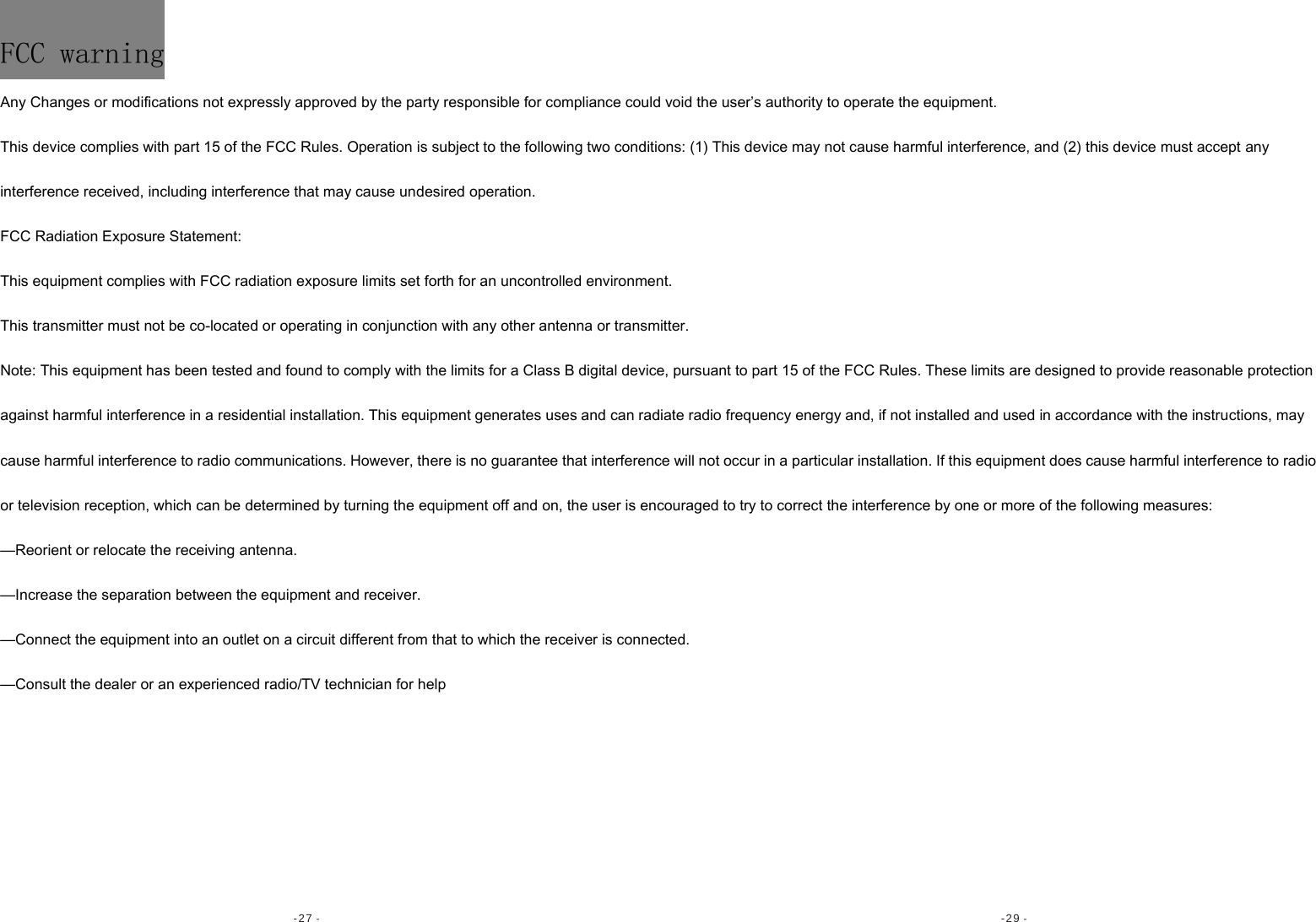 -27 -  -29 - FCC warning Any Changes or modifications not expressly approved by the party responsible for compliance could void the user’s authority to operate the equipment.   This device complies with part 15 of the FCC Rules. Operation is subject to the following two conditions: (1) This device may not cause harmful interference, and (2) this device must accept any interference received, including interference that may cause undesired operation.   FCC Radiation Exposure Statement:   This equipment complies with FCC radiation exposure limits set forth for an uncontrolled environment.    This transmitter must not be co-located or operating in conjunction with any other antenna or transmitter.  Note: This equipment has been tested and found to comply with the limits for a Class B digital device, pursuant to part 15 of the FCC Rules. These limits are designed to provide reasonable protection against harmful interference in a residential installation. This equipment generates uses and can radiate radio frequency energy and, if not installed and used in accordance with the instructions, may cause harmful interference to radio communications. However, there is no guarantee that interference will not occur in a particular installation. If this equipment does cause harmful interference to radio or television reception, which can be determined by turning the equipment off and on, the user is encouraged to try to correct the interference by one or more of the following measures:   —Reorient or relocate the receiving antenna.   —Increase the separation between the equipment and receiver.   —Connect the equipment into an outlet on a circuit different from that to which the receiver is connected.   —Consult the dealer or an experienced radio/TV technician for help  