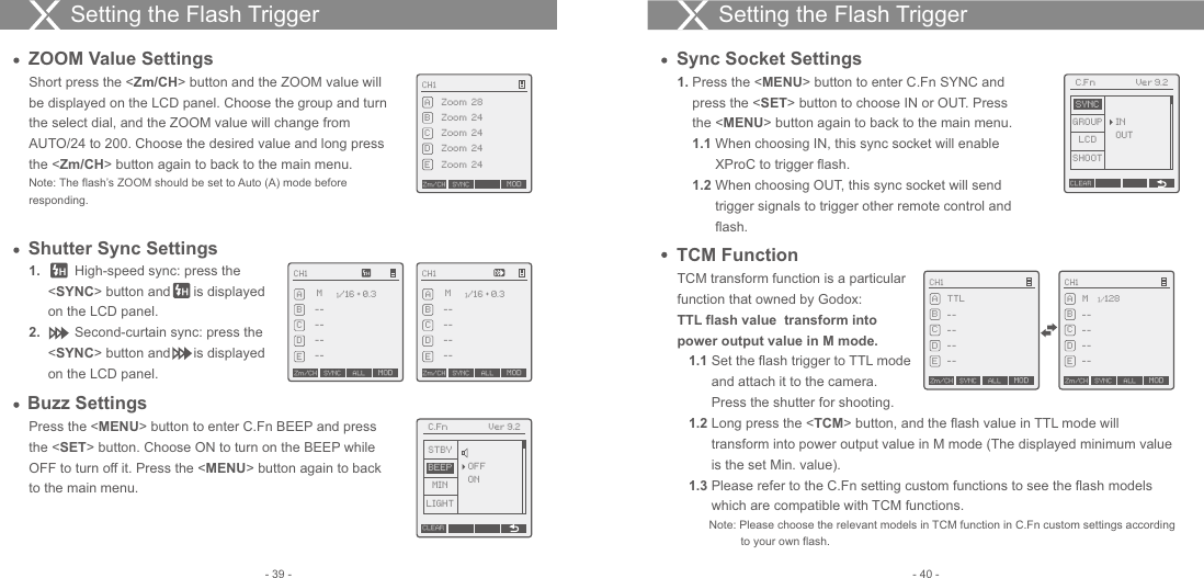 CH1Zm/CH SYNC MODABCDEALL--TTL------CH1Zm/CH SYNC MODABCDEALL--M------1/1281.          High-speed sync: press the      &lt;SYNC&gt; button and      is displayed      on the LCD panel.2.          Second-curtain sync: press the      &lt;SYNC&gt; button and      is displayed      on the LCD panel.Shutter Sync SettingsPress the &lt;MENU&gt; button to enter C.Fn BEEP and press the &lt;SET&gt; button. Choose ON to turn on the BEEP while OFF to turn off it. Press the &lt;MENU&gt; button again to back to the main menu.Buzz Settings1.  Press the &lt;MENU&gt; button to enter C.Fn SYNC and     press the &lt;SET&gt; button to choose IN or OUT. Press     the &lt;MENU&gt; button again to back to the main menu.    1.1  When choosing IN, this sync socket will enable           XProC to trigger flash.    1.2  When choosing OUT, this sync socket will send           trigger signals to trigger other remote control and           flash.Sync Socket SettingsTCM transform function is a particular function that owned by Godox: TTL flash value  transform into     power output value in M mode.   1.1  Set the flash trigger to TTL mode          and attach it to the camera.          Press the shutter for shooting.   1.2  Long press the &lt;TCM&gt; button, and the flash value in TTL mode will          transform into power output value in M mode (The displayed minimum value          is the set Min. value).    1.3 Please refer to the C.Fn setting custom functions to see the flash models          which are compatible with TCM functions.           Note: Please choose the relevant models in TCM function in C.Fn custom settings according                     to your own flash. TCM FunctionSetting the Flash Trigger Setting the Flash Trigger ZOOM Value SettingsShort press the &lt;Zm/CH&gt; button and the ZOOM value will be displayed on the LCD panel. Choose the group and turn the select dial, and the ZOOM value will change from AUTO/24 to 200. Choose the desired value and long press the &lt;Zm/CH&gt; button again to back to the main menu.Note: The flash’s ZOOM should be set to Auto (A) mode before responding.CH1Zm/CH SYNC MODZoom  28ABCDEZoom  24Zoom  24Zoom  24Zoom  24CH1ABCDE--M1/16 + 0.3------Zm/CH SYNC ALL MODCH1ABCDE--M1/16 + 0.3------Zm/CH SYNC ALL MODC.Fn Ver 9.2OFFONCLEARMINLIGHTSTBYBEEPC.Fn Ver 9.2GROUPLCDSHOOTSYNCINOUTCLEAR- 40 -- 39 -