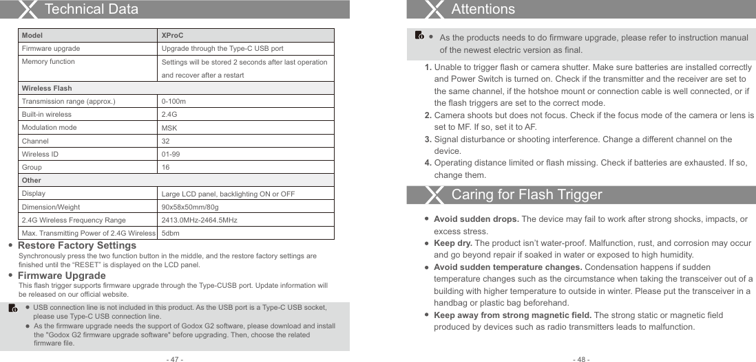 XProCUpgrade through the Type-C USB portSettings will be stored 2 seconds after last operation and recover after a restart0-100m2.4G MSK32 01-9916  Large LCD panel, backlighting ON or OFF90x58x50mm/80g2413.0MHz-2464.5MHz5dbmRestore Factory SettingsSynchronously press the two function button in the middle, and the restore factory settings are finished until the “RESET” is displayed on the LCD panel.Technical Data Attentions1. Unable to trigger flash or camera shutter. Make sure batteries are installed correctly     and Power Switch is turned on. Check if the transmitter and the receiver are set to     the same channel, if the hotshoe mount or connection cable is well connected, or if     the flash triggers are set to the correct mode. 2. Camera shoots but does not focus. Check if the focus mode of the camera or lens is     set to MF. If so, set it to AF.3. Signal disturbance or shooting interference. Change a different channel on the     device.4. Operating distance limited or flash missing. Check if batteries are exhausted. If so,     change them.Avoid sudden drops. The device may fail to work after strong shocks, impacts, or excess stress. Keep dry. The product isn’t water-proof. Malfunction, rust, and corrosion may occur and go beyond repair if soaked in water or exposed to high humidity. Avoid sudden temperature changes. Condensation happens if sudden temperature changes such as the circumstance when taking the transceiver out of a building with higher temperature to outside in winter. Please put the transceiver in a handbag or plastic bag beforehand.Keep away from strong magnetic field. The strong static or magnetic field produced by devices such as radio transmitters leads to malfunction. Caring for Flash Trigger- 48 -- 47 -ModelFirmware upgradeMemory functionWireless FlashTransmission range (approx.)Built-in wirelessModulation modeChannelWireless IDGroupOther   DisplayDimension/Weight2.4G Wireless Frequency RangeMax. Transmitting Power of 2.4G WirelessFirmware UpgradeThis flash trigger supports firmware upgrade through the Type-CUSB port. Update information will be released on our official website.USB connection line is not included in this product. As the USB port is a Type-C USB socket, please use Type-C USB connection line. As the firmware upgrade needs the support of Godox G2 software, please download and install the &quot;Godox G2 firmware upgrade software&quot; before upgrading. Then, choose the related firmware file.As the products needs to do firmware upgrade, please refer to instruction manual of the newest electric version as final. 