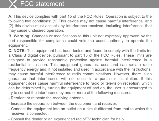 A. This device complies with part 15 of the FCC Rules. Operation is subject to the following two conditions: (1) This device may not cause harmful interference, and (2)  this  device  must  accept  any interference  received,  including  interference  that may cause undesired operation. B. Warning: Changes or modifications to this unit not expressly approved by  the part  responsible  for  compliance  could  void  the  user’s  authority  to  operate  the equipment.C. NOTE: This equipment has been tested and found to comply with the limits for a  Class  B  digital  device,  pursuant  to  part  15  of  the  FCC  Rules. These limits  are designed  to  provide  reasonable  protection  against  harmful  interference  in  a residential  installation.  This  equipment  generates,  uses  and  can  radiate  radio frequency energy and, if not installed and used in accordance with the instructions, may  cause  harmful  interference  to  radio  communications.  However,  there  is  no guarantee  that  interference  will  not  occur  in  a  particular  installation.  If  this equipment does cause harmful interference to radio or television reception, which can be determined by turning the equipment off and on, the user is encouraged to try to correct the interference by one or more of the following measures:- Reorient or relocate the receiving antenna.- Increase the separation between the equipment and receiver.- Connect the equipment into an outlet on a circuit different from that to which the    receiver is connected.- Consult the dealer or an experienced radio/TV technician for help.FCC statement