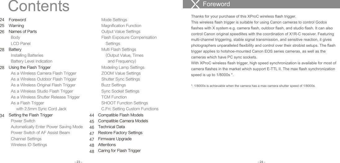 ForewordWarningNames of Parts  Body  LCD PanelBattery  Installing Batteries  Battery Level IndicationUsing the Flash Trigger  As a Wireless Camera Flash Trigger   As a Wireless Outdoor Flash Trigger  As a Wireless Original Flash Trigger   As a Wireless Studio Flash Trigger     As a Wireless Shutter Release Trigger   As a Flash Trigger        with 2.5mm Sync Cord JackSetting the Flash Trigger  Power Switch  Automatically Enter Power Saving Mode  Power Switch of AF Assist Beam   Channel Settings  Wireless ID Settings   Mode Settings   Magnification Function   Output Value Settings   Flash Exposure Compensation        Settings   Multi Flash Settings        (Output Value, Times          and Frequency)   Modeling Lamp Settings   ZOOM Value Settings   Shutter Sync Settings   Buzz Settings   Sync Socket Settings   TCM Function   SHOOT Function Settings   C.Fn: Setting Custom FunctionsCompatible Flash ModelsCompatible Camera ModelsTechnical DataRestore Factory SettingsFirmware UpgradeAttentionsCaring for Flash TriggerContents ForewordThanks for your purchase of this XProC wireless flash trigger.This wireless flash trigger is suitable for using Canon cameras to control Godox flashes with X system e.g. camera flash, outdoor flash, and studio flash. It can also control Canon original speedlites with the coordination of X1R-C receiver. Featuring multi-channel triggering, stable signal transmission, and sensitive reaction, it gives photographers unparalleled flexibility and control over their strobist setups. The flash trigger applies to hotshoe-mounted Canon EOS series cameras, as well as the cameras which have PC sync sockets.With XProC wireless flash trigger, high speed synchronization is available for most of camera flashes in the market which support E-TTL II. The max flash synchronization speed is up to 1/8000s *. *: 1/8000s is achievable when the camera has a max camera shutter speed of 1/8000s. - 23 - - 24 -242526282834 44454647474848
