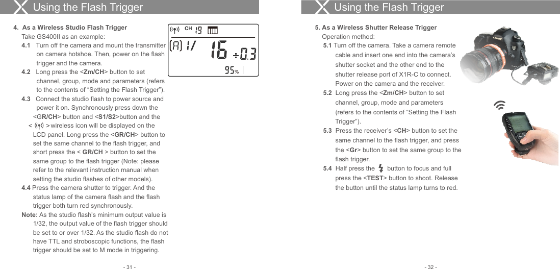 Using the Flash Trigger4.  As a Wireless Studio Flash Trigger Take GS400II as an example:4.1  Turn off the camera and mount the transmitter    on camera hotshoe. Then, power on the flash   trigger and the camera.4.2  Long press the &lt;Zm/CH&gt; button to set   channel, group, mode and parameters (refers   to the contents of “Setting the Flash Trigger”).4.3   Connect the studio flash to power source and   power it on. Synchronously press down the &lt;GR/CH&gt; button and &lt;S1/S2&gt;button and the                wireless icon will be displayed on the LCD panel. Long press the &lt;GR/CH&gt; button to set the same channel to the flash trigger, and short press the &lt; GR/CH &gt; button to set the same group to the flash trigger (Note: please refer to the relevant instruction manual when setting the studio flashes of other models).    4.4 Press the camera shutter to trigger. And the status lamp of the camera flash and the flash trigger both turn red synchronously.  Note: As the studio flash’s minimum output value is 1/32, the output value of the flash trigger should be set to or over 1/32. As the studio flash do not have TTL and stroboscopic functions, the flash trigger should be set to M mode in triggering.5. As a Wireless Shutter Release Trigger    Operation method:5.1 Turn off the camera. Take a camera remote     cable and insert one end into the camera’s    shutter socket and the other end to the    shutter release port of X1R-C to connect.      Power on the camera and the receiver.5.2  Long press the &lt;Zm/CH&gt; button to set    channel, group, mode and parameters    (refers to the contents of “Setting the Flash    Trigger”).5.3  Press the receiver’s &lt;CH&gt; button to set the    same channel to the flash trigger, and press    the &lt;Gr&gt; button to set the same group to the    flash trigger.5.4  Half press the       button to focus and full    press the &lt;TEST&gt; button to shoot. Release    the button until the status lamp turns to red.Using the Flash TriggerCH%- 32 -- 31 -&lt;       &gt; 