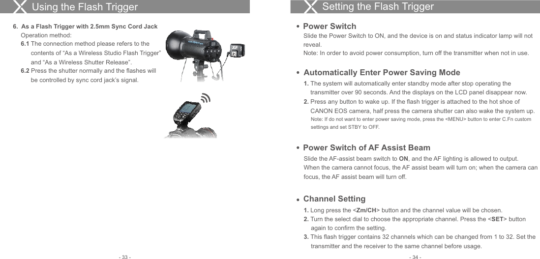 Setting the Flash Trigger Slide the Power Switch to ON, and the device is on and status indicator lamp will not reveal. Note: In order to avoid power consumption, turn off the transmitter when not in use. Power Switch1.  The system will automatically enter standby mode after stop operating the     transmitter over 90 seconds. And the displays on the LCD panel disappear now.2.  Press any button to wake up. If the flash trigger is attached to the hot shoe of     CANON EOS camera, half press the camera shutter can also wake the system up.     Note: If do not want to enter power saving mode, press the &lt;MENU&gt; button to enter C.Fn custom      settings and set STBY to OFF. Automatically Enter Power Saving ModeSlide the AF-assist beam switch to ON, and the AF lighting is allowed to output.When the camera cannot focus, the AF assist beam will turn on; when the camera can focus, the AF assist beam will turn off.Power Switch of AF Assist BeamChannel Setting1. Long press the &lt;Zm/CH&gt; button and the channel value will be chosen.2. Turn the select dial to choose the appropriate channel. Press the &lt;SET&gt; button again to confirm the setting.3. This flash trigger contains 32 channels which can be changed from 1 to 32. Set the transmitter and the receiver to the same channel before usage.Using the Flash Trigger6.  As a Flash Trigger with 2.5mm Sync Cord JackOperation method:6.1 The connection method please refers to the   contents of “As a Wireless Studio Flash Trigger”   and “As a Wireless Shutter Release”. 6.2 Press the shutter normally and the flashes will   be controlled by sync cord jack’s signal.- 34 -- 33 -