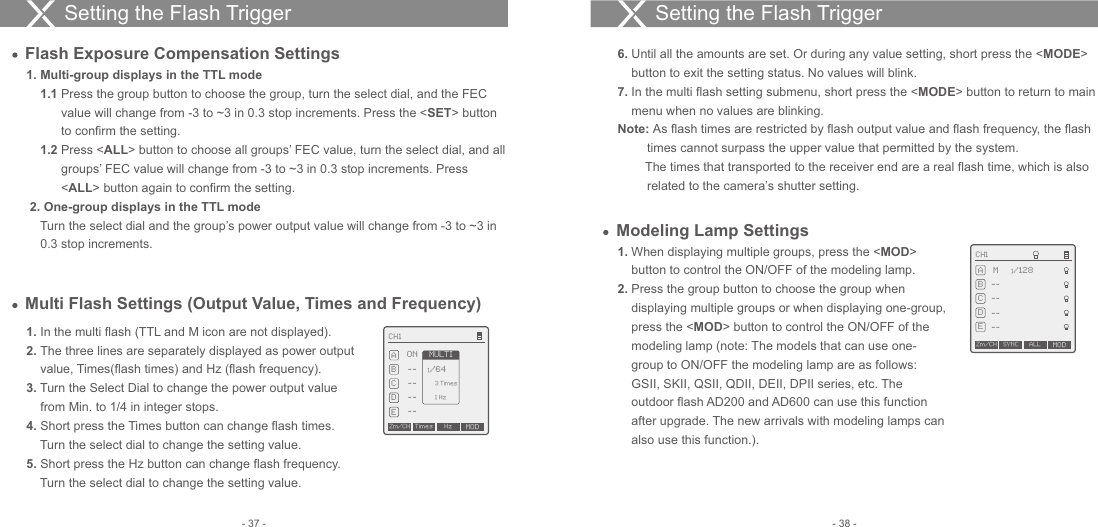 Modeling Lamp Settings1.  Multi-group displays in the TTL mode    1.1  Press the group button to choose the group, turn the select dial, and the FEC           value will change from -3 to ~3 in 0.3 stop increments. Press the &lt;SET&gt; button           to confirm the setting.    1.2  Press &lt;ALL&gt; button to choose all groups’ FEC value, turn the select dial, and all           groups’ FEC value will change from -3 to ~3 in 0.3 stop increments. Press           &lt;ALL&gt; button again to confirm the setting. 2. One-group displays in the TTL mode    Turn the select dial and the group’s power output value will change from -3 to ~3 in     0.3 stop increments. 1.  When displaying multiple groups, press the &lt;MOD&gt;     button to control the ON/OFF of the modeling lamp.2.  Press the group button to choose the group when     displaying multiple groups or when displaying one-group,     press the &lt;MOD&gt; button to control the ON/OFF of the     modeling lamp (note: The models that can use one-    group to ON/OFF the modeling lamp are as follows:     GSII, SKII, QSII, QDII, DEII, DPII series, etc. The     outdoor flash AD200 and AD600 can use this function     after upgrade. The new arrivals with modeling lamps can     also use this function.). Flash Exposure Compensation Settings1.  In the multi flash (TTL and M icon are not displayed).2.  The three lines are separately displayed as power output     value, Times(flash times) and Hz (flash frequency).3.  Turn the Select Dial to change the power output value     from Min. to 1/4 in integer stops.4.  Short press the Times button can change flash times.     Turn the select dial to change the setting value.5.  Short press the Hz button can change flash frequency.     Turn the select dial to change the setting value.Multi Flash Settings (Output Value, Times and Frequency)Setting the Flash Trigger Setting the Flash Trigger CH1ABCDE--ON1/64------Zm/CH Times Hz MOD3 Times1 HzMULTI6.  Until all the amounts are set. Or during any value setting, short press the &lt;MODE&gt;     button to exit the setting status. No values will blink.7.  In the multi flash setting submenu, short press the &lt;MODE&gt; button to return to main     menu when no values are blinking.Note: As flash times are restricted by flash output value and flash frequency, the flash times cannot surpass the upper value that permitted by the system.        The times that transported to the receiver end are a real flash time, which is also related to the camera’s shutter setting.CH1Zm/CH SYNC MODABCDEALL--M1/128------- 38 -- 37 -