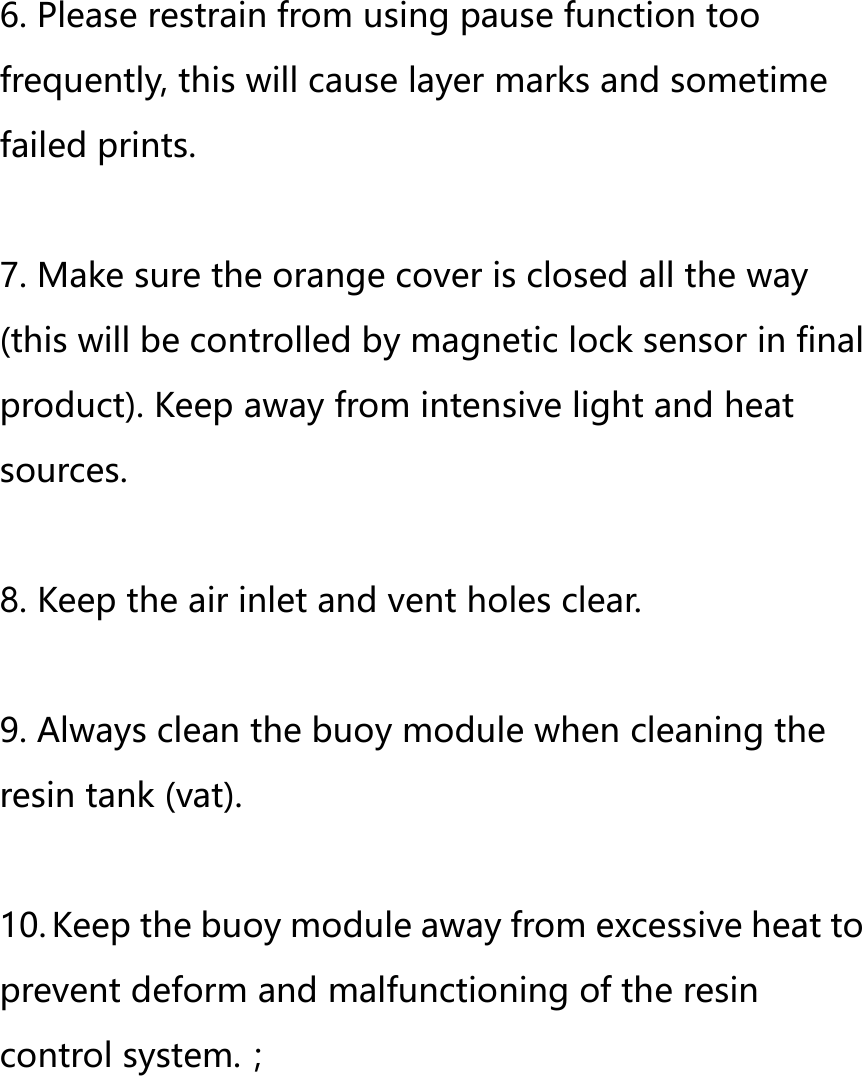 6. Please restrain from using pause function too frequently, this will cause layer marks and sometime failed prints.    7. Make sure the orange cover is closed all the way (this will be controlled by magnetic lock sensor in final product). Keep away from intensive light and heat sources.  8. Keep the air inlet and vent holes clear.  9. Always clean the buoy module when cleaning the resin tank (vat).  10. Keep the buoy module away from excessive heat to prevent deform and malfunctioning of the resin control system.；       