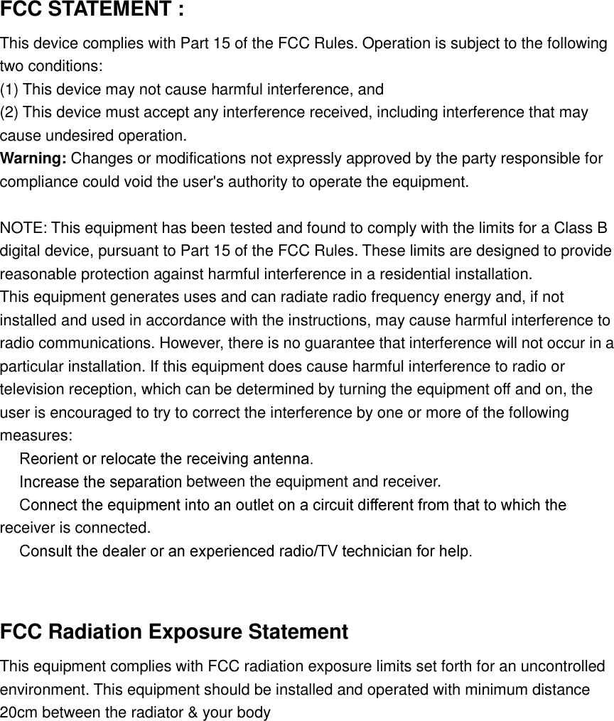  FCC STATEMENT :   This device complies with Part 15 of the FCC Rules. Operation is subject to the following two conditions: (1) This device may not cause harmful interference, and (2) This device must accept any interference received, including interference that may cause undesired operation. Warning: Changes or modifications not expressly approved by the party responsible for compliance could void the user&apos;s authority to operate the equipment.  NOTE: This equipment has been tested and found to comply with the limits for a Class B digital device, pursuant to Part 15 of the FCC Rules. These limits are designed to provide reasonable protection against harmful interference in a residential installation. This equipment generates uses and can radiate radio frequency energy and, if not installed and used in accordance with the instructions, may cause harmful interference to radio communications. However, there is no guarantee that interference will not occur in a particular installation. If this equipment does cause harmful interference to radio or television reception, which can be determined by turning the equipment off and on, the user is encouraged to try to correct the interference by one or more of the following measures:   between the equipment and receiver. receiver is connected.    FCC Radiation Exposure Statement   This equipment complies with FCC radiation exposure limits set forth for an uncontrolled environment. This equipment should be installed and operated with minimum distance 20cm between the radiator &amp; your body   
