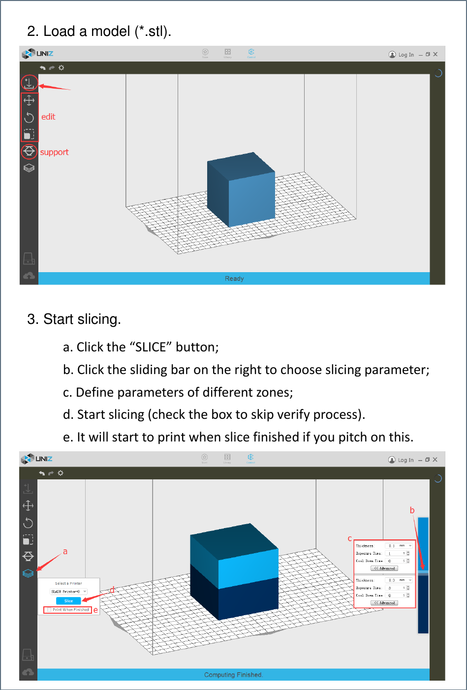     a. Click the “SLICE” button; b. Click the sliding bar on the right to choose slicing parameter; c. Define parameters of different zones; d. Start slicing (check the box to skip verify process). e. It will start to print when slice finished if you pitch on this.   2. Load a model (*.stl). 3. Start slicing. 