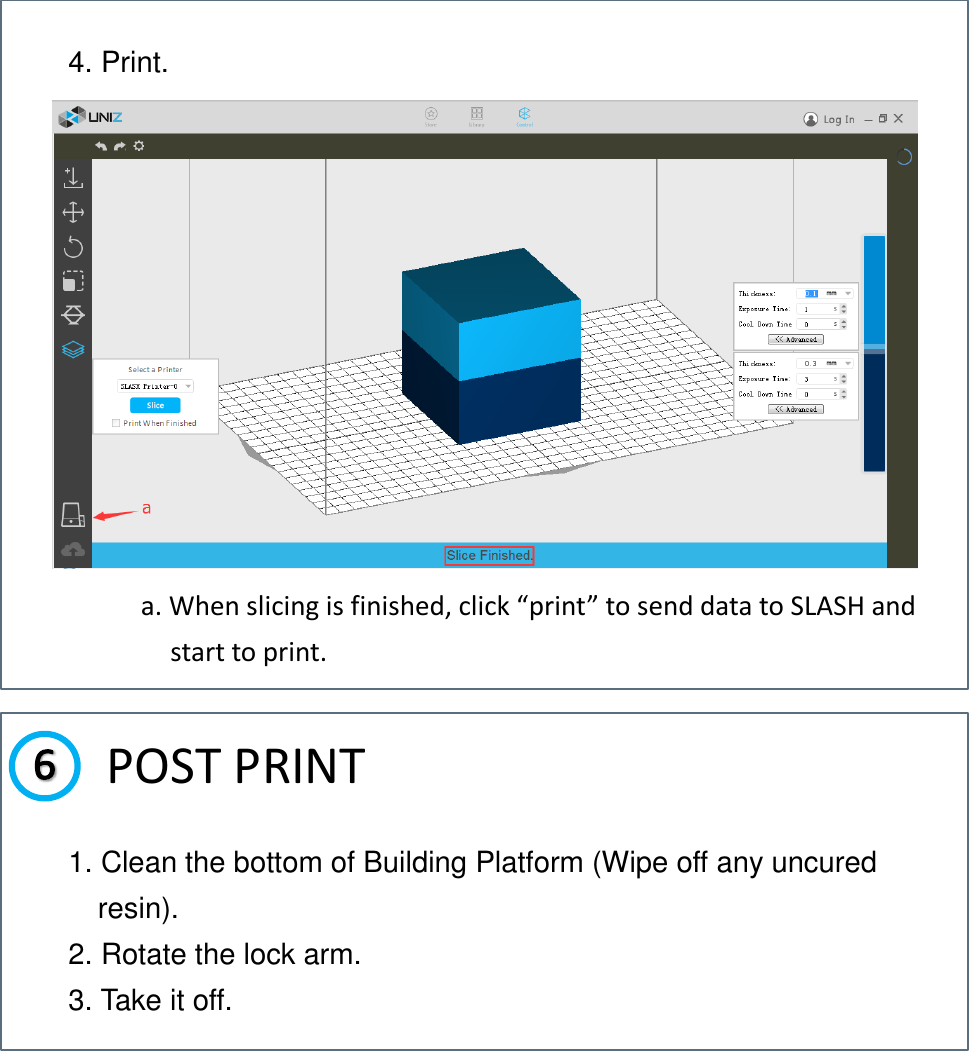    a. When slicing is finished, click “print” to send data to SLASH and start to print.  POST PRINT  4. Print. 1. Clean the bottom of Building Platform (Wipe off any uncured resin). 2. Rotate the lock arm. 3. Take it off. 
