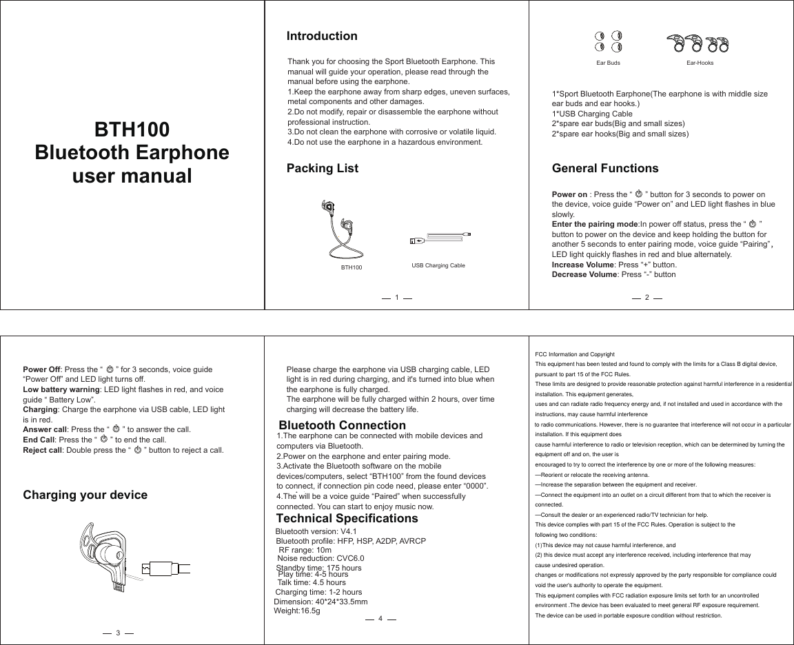 IntroductionThank you for choosing the Sport Bluetooth Earphone. This manual will guide your operation, please read through the manual before using the earphone.1.Keep the earphone away from sharp edges, uneven surfaces, metal components and other damages.2.Do not modify, repair or disassemble the earphone without professional instruction.3.Do not clean the earphone with corrosive or volatile liquid.4.Do not use the earphone in a hazardous environment.Packing List11*Sport Bluetooth Earphone(The earphone is with middle size ear buds and ear hooks.)1*USB Charging Cable2*spare ear buds(Big and small sizes)2*spare ear hooks(Big and small sizes)Power on : Press the “      ” button for 3 seconds to power on the device, voice guide “Power on” and LED light flashes in blue slowly.Enter the pairing mode:In power off status, press the “      ” button to power on the device and keep holding the button for another 5 seconds to enter pairing mode, voice guide “Pairing”，LED light quickly flashes in red and blue alternately.Increase Volume: Press “+” button.Decrease Volume: Press “-” buttonGeneral Functions2BTH100 USB Charging CableEar Buds Ear-HooksBluetooth Connection1.The earphone can be connected with mobile devices and computers via Bluetooth. 2.Power on the earphone and enter pairing mode.3.Activate the Bluetooth software on the mobile devices/computers, select “BTH100” from the found devices to connect, if connection pin code need, please enter “0000”.4.The will be a voice guide “Paired” when successfully connected. You can start to enjoy music now.Please charge the earphone via USB charging cable, LED light is in red during charging, and it&apos;s turned into blue when the earphone is fully charged.The earphone will be fully charged within 2 hours, over timecharging will decrease the battery life.Bluetooth version: V4.1Bluetooth profile: HFP, HSP, A2DP, AVRCPRF range: 10mNoise reduction: CVC6.0Standby time: 175 hoursPlay time: 4-5 hoursTalk time: 4.5 hoursCharging time: 1-2 hoursDimension: 40*24*33.5mmWeight:16.5gTechnical Specifications43Power Off: Press the “      ” for 3 seconds, voice guide “Power Off” and LED light turns off.Low battery warning: LED light flashes in red, and voice guide “ Battery Low”.Charging: Charge the earphone via USB cable, LED light is in red.Answer call: Press the “      ” to answer the call.End Call: Press the “      ” to end the call.Reject call: Double press the “      ” button to reject a call.Charging your deviceBluetooth Earphoneuser manualBTH100—Reorient or relocate the receiving antenna.—Increase the separation between the equipment and receiver.—Connect the equipment into an outlet on a circuit different from that to which the receiver isconnected.—Consult the dealer or an experienced radio/TV technician for help.This device complies with part 15 of the FCC Rules. Operation is subject to thefollowing two conditions:(1)This device may not cause harmful interference, and(2) this device must accept any interference received, including interference that maycause undesired operation.changes or modifications not expressly approved by the party responsible for compliance couldvoid the user&apos;s authority to operate the equipment.This equipment complies with FCC radiation exposure limits set forth for an uncontrolledenvironment .The device has been evaluated to meet general RF exposure requirement.The device can be used in portable exposure condition without restriction.FCC Information and CopyrightThis equipment has been tested and found to comply with the limits for a Class B digital device,pursuant to part 15 of the FCC Rules.These limits are designed to provide reasonable protection against harmful interference in a residentialinstallation. This equipment generates,uses and can radiate radio frequency energy and, if not installed and used in accordance with theinstructions, may cause harmful interferenceto radio communications. However, there is no guarantee that interference will not occur in a particularinstallation. If this equipment doescause harmful interference to radio or television reception, which can be determined by turning theequipment off and on, the user isencouraged to try to correct the interference by one or more of the following measures:—Reorient or relocate the receiving antenna.—Increase the separation between the equipment and receiver.—Connect the equipment into an outlet on a circuit different from that to which the receiver isconnected.—Consult the dealer or an experienced radio/TV technician for help.This device complies with part 15 of the FCC Rules. Operation is subject to thefollowing two conditions:(1)This device may not cause harmful interference, and(2) this device must accept any interference received, including interference that maycause undesired operation.changes or modifications not expressly approved by the party responsible for compliance couldvoid the user&apos;s authority to operate the equipment.This equipment complies with FCC radiation exposure limits set forth for an uncontrolledenvironment .The device has been evaluated to meet general RF exposure requirement.The device can be used in portable exposure condition without restriction.