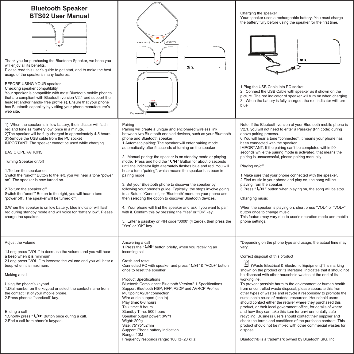Thank you for purchasing the Bluetooth Speaker, we hope you will enjoy all its benefits.Please read this user&apos;s guide to get start, and to make the best usage of the speaker&apos;s many features.BEFORE USING YOUR speakerChecking speaker compatibilityYour speaker is compatible with most Bluetooth mobile phones that are compliant with Bluetooth version V2.1 and support the headset and/or hands- free profile(s). Ensure that your phone has Bluetooth capability by visiting your phone manufacturer&apos;s web site. 1)  When the speaker is in low battery, the indicator will flash red and tone as “battery low” once in a minute.2)The speaker will be fully charged in approximately 4-5 hours.3)Remove the USB cable from the PC socketIMPORTANT: The speaker cannot be used while charging. BASIC OPERATIONSTurning Speaker on/off1.To turn the speaker onSwitch the “on/off” Button to the left, you will hear a tone “power on”. The speaker is now turned on. 2.To turn the speaker offSwitch the “on/off” Button to the right, you will hear a tone “power off”. The speaker will be turned off.3.When the speaker is on low battery, blue indicator will flash red during standby mode and will voice for “battery low”. Please charge the speaker. Pairing Pairing will create a unique and enciphered wireless link between two Bluetooth enabled devices, such as your Bluetooth phone and Bluetooth speaker.1.Automatic pairing: The speaker will enter pairing mode automatically after 5 seconds of turning on the speaker. 2.  Manual paring: the speaker is on standby mode or playing mode.  Press and hold the “        ” Button for about 5 seconds until the indicator light alternately flashes blue and red. You will hear a tone “pairing”, which means the speaker has been in pairing mode.3. Set your Bluetooth phone to discover the speaker by following your phone&apos;s guide. Typically, the steps involve going to a ‘Setup’, &apos;Connect&apos;, or ‘Bluetooth’ menu on your phone and then selecting the option to discover Bluetooth devices.4.  Your phone will find the speaker and ask if you want to pair with it. Confirm this by pressing the “Yes” or “OK” key.5.  Enter a passkey or PIN code “0000” (4 zeros), then press the “Yes” or “OK” key.Note: If the Bluetooth version of your Bluetooth mobile phone is V2.1, you will not need to enter a Passkey (Pin code) during above pairing process.6.You will hear a tone “connected”, it means your phone has been connected with the speaker.IMPORTANT: If the pairing can’t be completed within 90 seconds while the pairing mode is activated, that means the pairing is unsuccessful, please pairing manually.Playing on/off1.Make sure that your phone connected with the speaker.2.Find music in your phone and play on, the song will be playing from the speaker.3.Press “         ” button when playing on, the song will be stop.Changing musicWhen the speaker is playing on, short press “VOL-” or “VOL+” button once to change music.This feature may vary due to user’s operation mode and mobile phone settings.Adjust the volume1.Long press “VOL-” to decrease the volume and you will hear a beep when it is minimum2.Long press “VOL+” to increase the volume and you will hear a beep when it is maximum.Making a callUsing the phone’s keypad 1.Dial number on the keypad or select the contact name from the contact list of your mobile phone.2.Press phone’s “send/call” key.Ending a call1.Shortly press “        ” Button once during a call.2.End a call from phone’s keypad.Answering a call1.Press the “        ” button briefly, when you receiving an incoming call. Crash and resetConnected PC with speaker and press “        ” &amp; “VOL+” button once to reset the speaker.Product SpecificationsBluetooth Compliance: Bluetooth Version2.1 SpecificationsSupport Bluetooth HSP, HFP, A2DP and AVRCP ProfilesMultipoint A2DP connectionWire audio support (line in)Play time: 6-8 hoursTalk time: 8 hoursStandby Time: 500 hoursSpeaker output power: 3W*1Wight: 200gSize: 75*75*52mmSupport iPhone battery indicationRange: 10MFrequency responds range: 100Hz~20 kHz*Depending on the phone type and usage, the actual time may vary.Correct disposal of this product          (Waste Electrical &amp; Electronic Equipment)This marking shown on the product or its literature, indicates that it should not be disposed with other household wastes at the end of its working life.To prevent possible harm to the environment or human health from uncontrolled waste disposal, please separate this from other types of wastes and recycle it responsibly to promote the sustainable reuse of material resources. Household users should contact either the retailer where they purchased this product, or their local government office, for details of where and how they can take this item for environmentally safe recycling. Business users should contact their supplier and check the terms and conditions of the purchase contract. This product should not be mixed with other commercial wastes for disposal.Bluetooth® is a trademark owned by Bluetooth SIG, Inc.Charging the speakerYour speaker uses a rechargeable battery. You must charge the battery fully before using the speaker for the first time.1.Plug the USB Cable into PC socket.2.  Connect the USB Cable with speaker as it shown on the picture. The red indicator of speaker will turn on when charging.3.  When the battery is fully charged, the red indicator will turn blueBluetooth Speaker BTS02 User Manual   Playing on/off PREV/ VOL-    NEXT/ VOL+