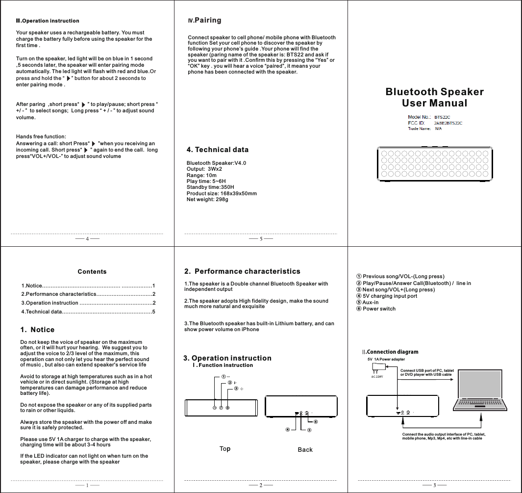          1.Notice.............................................. ..................12.Performance characteristics.................................23.Operation instruction ...........................................24.Technical data.....................................................5         Contents1.  NoticeDo not keep the voice of speaker on the maximum often, or it will hurt your hearing.  We suggest you to adjust the voice to 2/3 level of the maximum, this operation can not only let you hear the perfect sound of music , but also can extend speaker&apos;s service lifeAvoid to storage at high temperatures such as in a hot vehicle or in direct sunlight. (Storage at high temperatures can damage performance and reduce battery life).Do not expose the speaker or any of its supplied parts to rain or other liquids.Always store the speaker with the power off and make sure it is safely protected.Please use 5V 1A charger to charge with the speaker, charging time will be about 3-4 hoursIf the LED indicator can not light on when turn on the speaker, please charge with the speaker2.  Performance characteristics1.The speaker is a Double channel Bluetooth Speaker with independent output 2.The speaker adopts High fidelity design, make the sound much more natural and exquisite3.The Bluetooth speaker has built-in Lithium battery, and can show power volume on iPhone 3. Operation instruction     Ⅰ. Function instruction ① Previous song/VOL-(Long press)                        ② Play/Pause/Answer Call(Bluetooth) /  line in③ Next song/VOL+(Long press)          ④ 5V charging input port ⑤ Aux-in                                       ⑥ Power switch                      Ⅲ.Operation instructionConnect speaker to cell phone/ mobile phone with Bluetooth function Set your cell phone to discover the speaker by following your phone’s guide .Your phone will find the speaker (paring name of the speaker is: BTS22 and ask if you want to pair with it .Confirm this by pressing the “Yes” or “OK” key . you will hear a voice “paired”, it means your phone has been connected with the speaker.4. Technical dataBluetooth Speaker:V4.0     Output:  3Wx2Range: 10mPlay time: 5~6HStandby time:350H                                             Product size: 168x39x50mm            Net weight: 298gⅣ.PairingYour speaker uses a rechargeable battery. You must charge the battery fully before using the speaker for the first time .Turn on the speaker, led light will be on blue in 1 second ,5 seconds later, the speaker will enter pairing mode automatically. The led light will flash with red and blue.enter pairing mode .After paring  ,short press“      ” to play/pause; short press “ +/ - ”  to select songs;  Long press “ + / - ” to adjust sound volume.Hands free function: Answering a call: short Press“      ”when you receiving an incoming call. Short press“      ” again to end the call.  long press“VOL+/VOL-” to adjust sound volumeOr press and hold the “     ” button for about 2 seconds to  BTS22Bluetooth SpeakerUser Manual5V  1A Powe r ada pterConne ct US B port of PC, tabl et or DVD pl aye r with USB ca ble Conne ct th e audio out put i nterface of PC , tablet, mobil e phone, Mp3, Mp 4, et c with line-in c able.Connection diagramTopBack①②③ ④⑤ ⑥ 