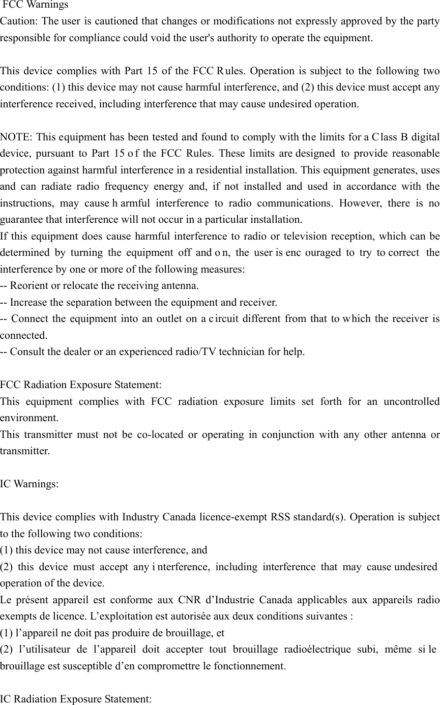  FCC Warnings Caution: The user is cautioned that changes or modifications not expressly approved by the party responsible for compliance could void the user&apos;s authority to operate the equipment.  This device complies with Part 15 of the FCC Rules. Operation is subject to the following two conditions: (1) this device may not cause harmful interference, and (2) this device must accept any interference received, including interference that may cause undesired operation.  NOTE: This equipment has been tested and found to comply with the limits for a C lass B digital device, pursuant to Part 15 o f the FCC Rules. These limits are designed  to provide reasonable protection against harmful interference in a residential installation. This equipment generates, uses and can radiate radio frequency energy and, if not installed and used in accordance with the instructions, may cause h armful interference to radio communications. However, there is no guarantee that interference will not occur in a particular installation.   If this equipment does cause harmful interference to radio or television reception, which can be determined by turning the equipment off and o n, the user is enc ouraged to try to correct  the interference by one or more of the following measures:   -- Reorient or relocate the receiving antenna. -- Increase the separation between the equipment and receiver.   -- Connect the equipment into an outlet on a circuit different from that to w hich the receiver is connected.  -- Consult the dealer or an experienced radio/TV technician for help.  FCC Radiation Exposure Statement: This equipment complies with FCC radiation exposure limits set forth for an uncontrolled environment.  This transmitter must not be co-located or operating in conjunction with any other antenna or transmitter.  IC Warnings:    This device complies with Industry Canada licence-exempt RSS standard(s). Operation is subject to the following two conditions:   (1) this device may not cause interference, and   (2) this device must accept any i nterference, including interference that may cause undesired operation of the device. Le présent appareil est conforme aux CNR d’Industrie Canada applicables aux appareils radio exempts de licence. L’exploitation est autorisée aux deux conditions suivantes :   (1) l’appareil ne doit pas produire de brouillage, et   (2) l’utilisateur de l’appareil doit accepter tout brouillage radioélectrique subi, même si le  brouillage est susceptible d’en compromettre le fonctionnement.  IC Radiation Exposure Statement: 
