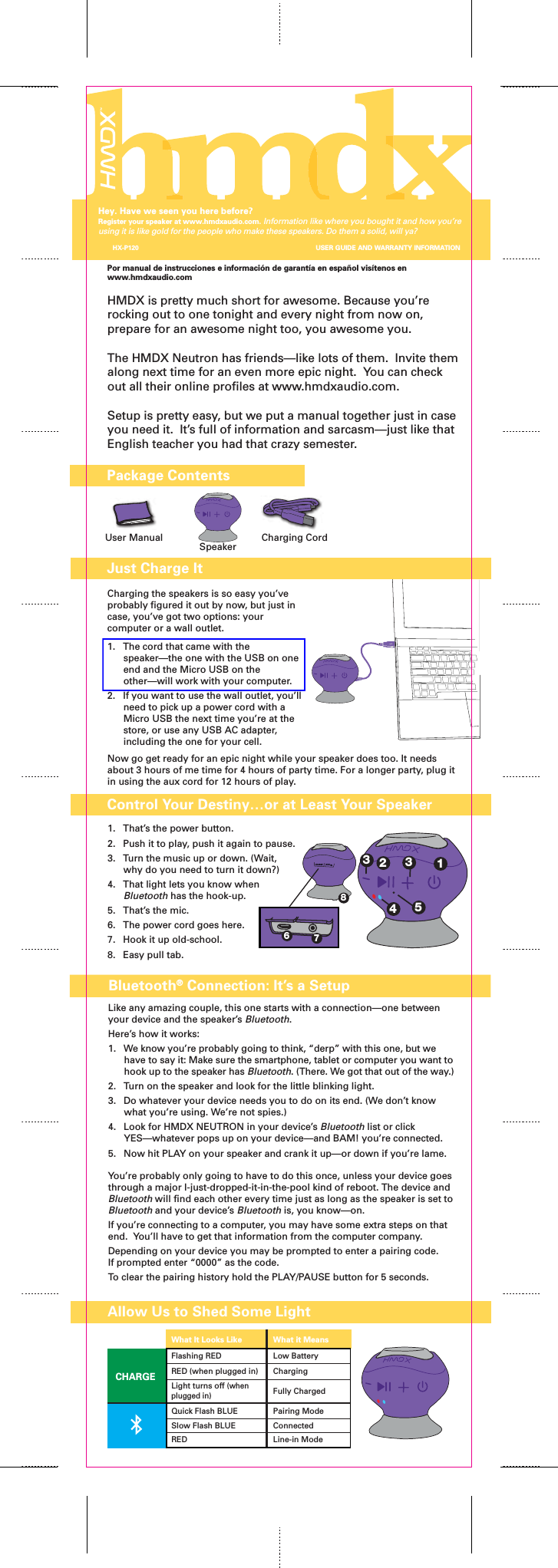 Por manual de instrucciones e información de garantía en español visítenos en www.hmdxaudio.comHMDX is pretty much short for awesome. Because you’re rocking out to one tonight and every night from now on, prepare for an awesome night too, you awesome you.The HMDX Neutron has friends—like lots of them.  Invite them along next time for an even more epic night.  You can check out all their online profiles at www.hmdxaudio.com.Setup is pretty easy, but we put a manual together just in case you need it.  It’s full of information and sarcasm—just like that English teacher you had that crazy semester.Charging the speakers is so easy you’ve probably figured it out by now, but just in case, you’ve got two options: your computer or a wall outlet. 1.  The cord that came with the speaker—the one with the USB on one end and the Micro USB on the other—will work with your computer.  2.  If you want to use the wall outlet, you’ll need to pick up a power cord with a Micro USB the next time you’re at the store, or use any USB AC adapter, including the one for your cell. Now go get ready for an epic night while your speaker does too. It needs about 3 hours of me time for 4 hours of party time. For a longer party, plug it in using the aux cord for 12 hours of play.Package ContentsJust Charge ItUser Manual Charging CordSpeakerControl Your Destiny…or at Least Your SpeakerAllow Us to Shed Some Light1.  That’s the power button.2.  Push it to play, push it again to pause.3.  Turn the music up or down. (Wait, why do you need to turn it down?)4.  That light lets you know when Bluetooth has the hook-up.5.  That’s the mic.6.  The power cord goes here.7.  Hook it up old-school.8.  Easy pull tab.Like any amazing couple, this one starts with a connection—one between your device and the speaker’s Bluetooth.Here’s how it works:1.  We know you’re probably going to think, “derp” with this one, but we have to say it: Make sure the smartphone, tablet or computer you want to hook up to the speaker has Bluetooth. (There. We got that out of the way.)2.  Turn on the speaker and look for the little blinking light.3.  Do whatever your device needs you to do on its end. (We don’t know what you’re using. We’re not spies.)4.  Look for HMDX NEUTRON in your device’s Bluetooth list or click YES—whatever pops up on your device—and BAM! you’re connected.5.  Now hit PLAY on your speaker and crank it up—or down if you’re lame.You’re probably only going to have to do this once, unless your device goes through a major I-just-dropped-it-in-the-pool kind of reboot. The device and Bluetooth will find each other every time just as long as the speaker is set to Bluetooth and your device’s Bluetooth is, you know—on.If you’re connecting to a computer, you may have some extra steps on that end.  You’ll have to get that information from the computer company.Depending on your device you may be prompted to enter a pairing code.If prompted enter “0000” as the code. To clear the pairing history hold the PLAY/PAUSE button for 5 seconds. Bluetooth® Connection: It’s a SetupCHARGEFlashing RED Low BatteryCharging Fully ChargedRED (when plugged in)Light turns off (when plugged in)Quick Flash BLUE Pairing ModeSlow Flash BLUE ConnectedRED Line-in ModeWhat It Looks Like What it MeansHX-P120Hey. Have we seen you here before?Register your speaker at www.hmdxaudio.com. Information like where you bought it and how you’re using it is like gold for the people who make these speakers. Do them a solid, will ya?USER GUIDE AND WARRANTY INFORMATIONCHARGEAUX-IN687123345