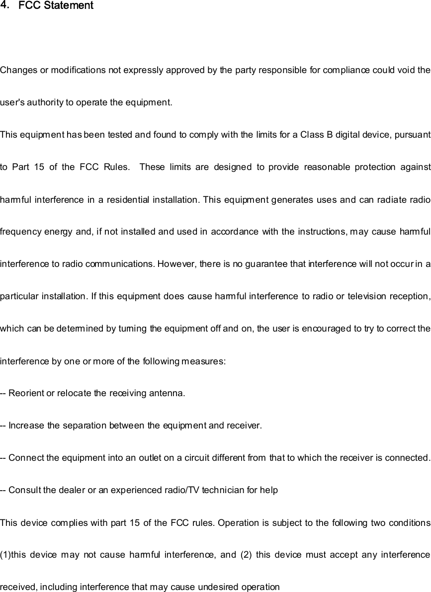 FCC Statement    Changes or modifications not expressly approved by the party responsible for compliance could void the user&apos;s authority to operate the equipment.     This equipment has been tested and found to comply with the limits for a Class B digital device, pursuant to  Part  15  of  the  FCC  Rules.    These  limits  are  designed  to  provide  reasonable  protection  against harmful interference in a residential installation. This equipment generates uses and can radiate radio frequency energy and, if not installed and used in accordance with the instructions, may cause harmful interference to radio communications. However, there is no guarantee that interference will not occur in a particular installation. If this equipment does cause harmful interference to radio or television reception, which can be determined by turning the equipment off and on, the user is encouraged to try to correct the interference by one or more of the following measures:   -- Reorient or relocate the receiving antenna.     -- Increase the separation between the equipment and receiver.     -- Connect the equipment into an outlet on a circuit different from  that to which the receiver is connected.     -- Consult the dealer or an experienced radio/TV technician for help     This device complies with part 15 of the FCC rules. Operation is subject to the following two conditions (1)this  device  may  not  cause  harmful  interference,  and  (2)  this  device  must  accept  any  interference received, including interference that may cause undesired operation        4. 