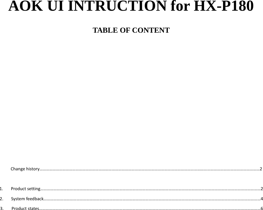 AOK UI INTRUCTION for HX-P180  TABLE OF CONTENT              Changehistory…………………………………………………………………………………………………………………………………………………………………………………2 1. Productsetting…………………………………………………………………………………………………………………………………………………………………………………22. Systemfeedback………………………………………………………………………………………………………………………………………………………………………………43. Productstates………………………………………………………….………………………………………………………………………………………………………………………6                      