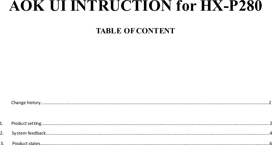 AOK UI INTRUCTION for HX-P280  TABLE OF CONTENT       Change history…………………………………………………………………………………………………………………………………………………………………………………2  1. Product setting…………………………………………………………………………………………………………………………………………………………………………………2 2. System feedback………………………………………………………………………………………………………………………………………………………………………………4 3. Product states………………………………………………………….………………………………………………………………………………………………………………………6                      
