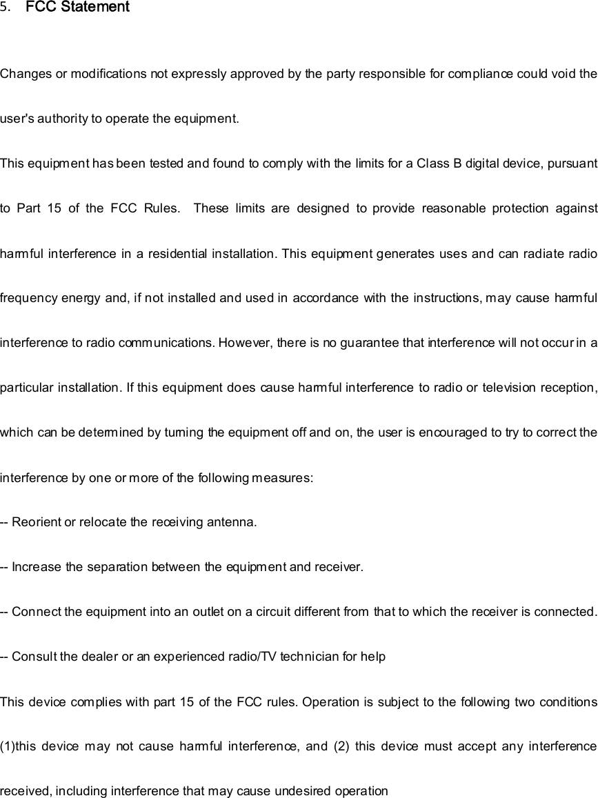 5. FCC Statement    Changes or modifications not expressly approved by the party responsible for compliance could void the user&apos;s authority to operate the equipment.     This equipment has been tested and found to comply with the limits for a Class B digital device, pursuant to  Part  15  of  the  FCC  Rules.    These  limits  are  designed  to  provide  reasonable  protection  against harmful interference in a residential installation. This equipment generates uses and can radiate radio frequency energy and, if not installed and used in accordance with the instructions, may cause harmful interference to radio communications. However, there is no guarantee that interference will not occur in a particular installation. If this equipment does cause harmful interference to radio or television reception, which can be determined by turning the equipment off and on, the user is encouraged to try to correct the interference by one or more of the following measures:   -- Reorient or relocate the receiving antenna.     -- Increase the separation between the equipment and receiver.     -- Connect the equipment into an outlet on a circuit different from  that to which the receiver is connected.     -- Consult the dealer or an experienced radio/TV technician for help     This device complies with part 15 of the FCC rules. Operation is subject to the following two conditions (1)this  device  may  not  cause  harmful  interference,  and  (2)  this  device  must  accept  any  interference received, including interference that may cause undesired operation       