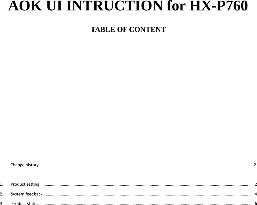 AOK UI INTRUCTION for HX-P760  TABLE OF CONTENT              Changehistory…………………………………………………………………………………………………………………………………………………………………………………2 1. Productsetting…………………………………………………………………………………………………………………………………………………………………………………22. Systemfeedback………………………………………………………………………………………………………………………………………………………………………………43. Productstates………………………………………………………….………………………………………………………………………………………………………………………6                      