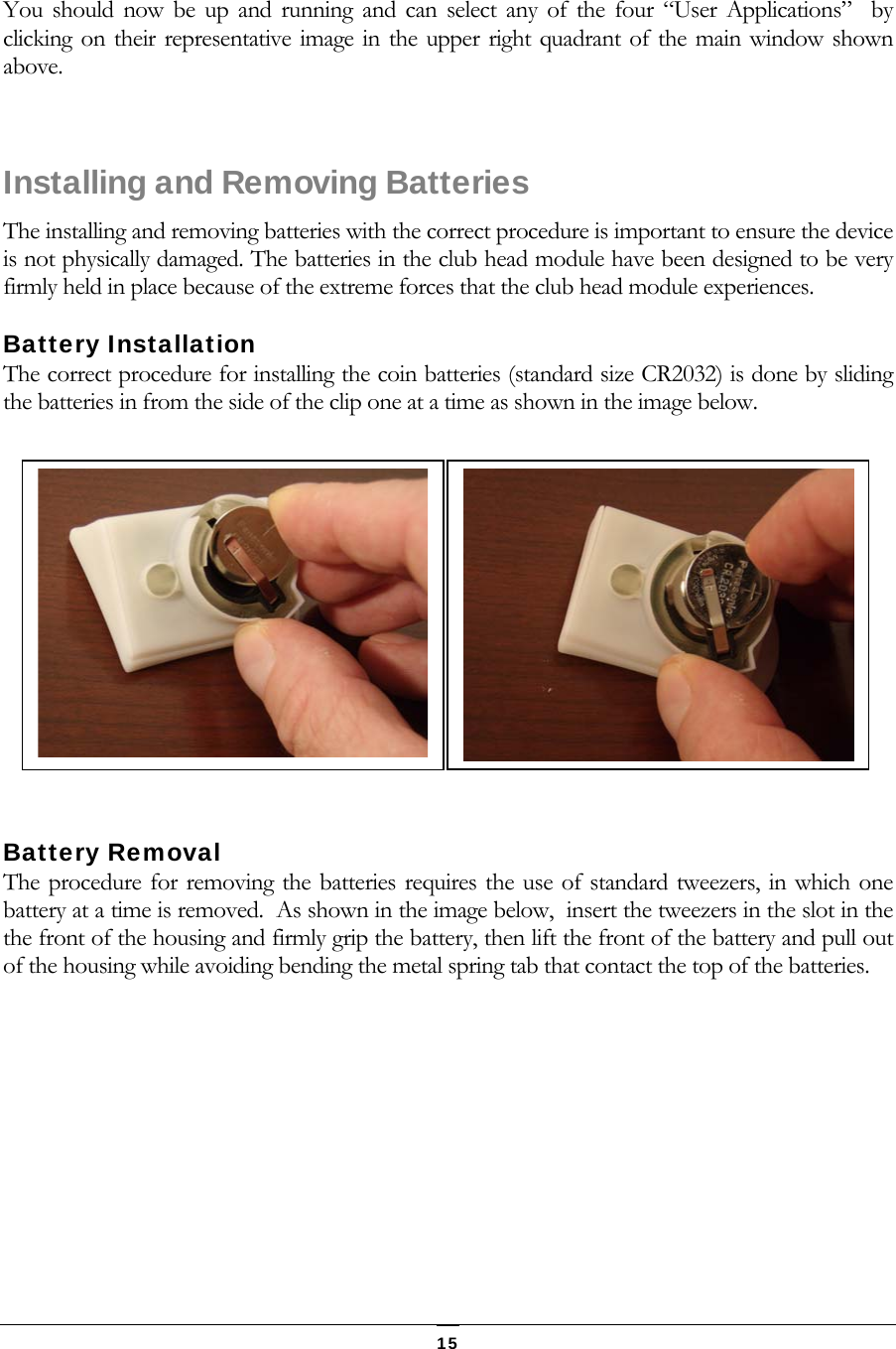   15 You should now be up and running and can select any of the four &ldquo;User Applications&rdquo;  by clicking on their representative image in the upper right quadrant of the main window shown above.    Installing and Removing Batteries The installing and removing batteries with the correct procedure is important to ensure the device is not physically damaged. The batteries in the club head module have been designed to be very firmly held in place because of the extreme forces that the club head module experiences. Battery Installation The correct procedure for installing the coin batteries (standard size CR2032) is done by sliding the batteries in from the side of the clip one at a time as shown in the image below.  Battery Removal The procedure for removing the batteries requires the use of standard tweezers, in which one battery at a time is removed.  As shown in the image below,  insert the tweezers in the slot in the the front of the housing and firmly grip the battery, then lift the front of the battery and pull out of the housing while avoiding bending the metal spring tab that contact the top of the batteries.  