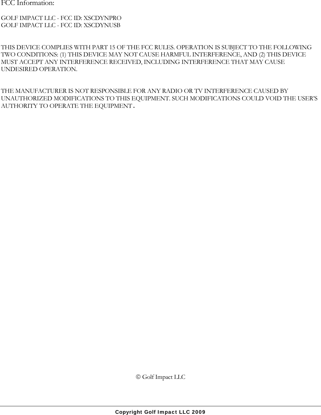 Copyright Golf Impact LLC 2009  FCC Information:  GOLF IMPACT LLC - FCC ID: XSCDYNPRO GOLF IMPACT LLC - FCC ID: XSCDYNUSB   THIS DEVICE COMPLIES WITH PART 15 OF THE FCC RULES. OPERATION IS SUBJECT TO THE FOLLOWING TWO CONDITIONS: (1) THIS DEVICE MAY NOT CAUSE HARMFUL INTERFERENCE, AND (2) THIS DEVICE MUST ACCEPT ANY INTERFERENCE RECEIVED, INCLUDING INTERFERENCE THAT MAY CAUSE UNDESIRED OPERATION.   THE MANUFACTURER IS NOT RESPONSIBLE FOR ANY RADIO OR TV INTERFERENCE CAUSED BY UNAUTHORIZED MODIFICATIONS TO THIS EQUIPMENT. SUCH MODIFICATIONS COULD VOID THE USER&rsquo;S AUTHORITY TO OPERATE THE EQUIPMENT.                                      Golf Impact LLC  