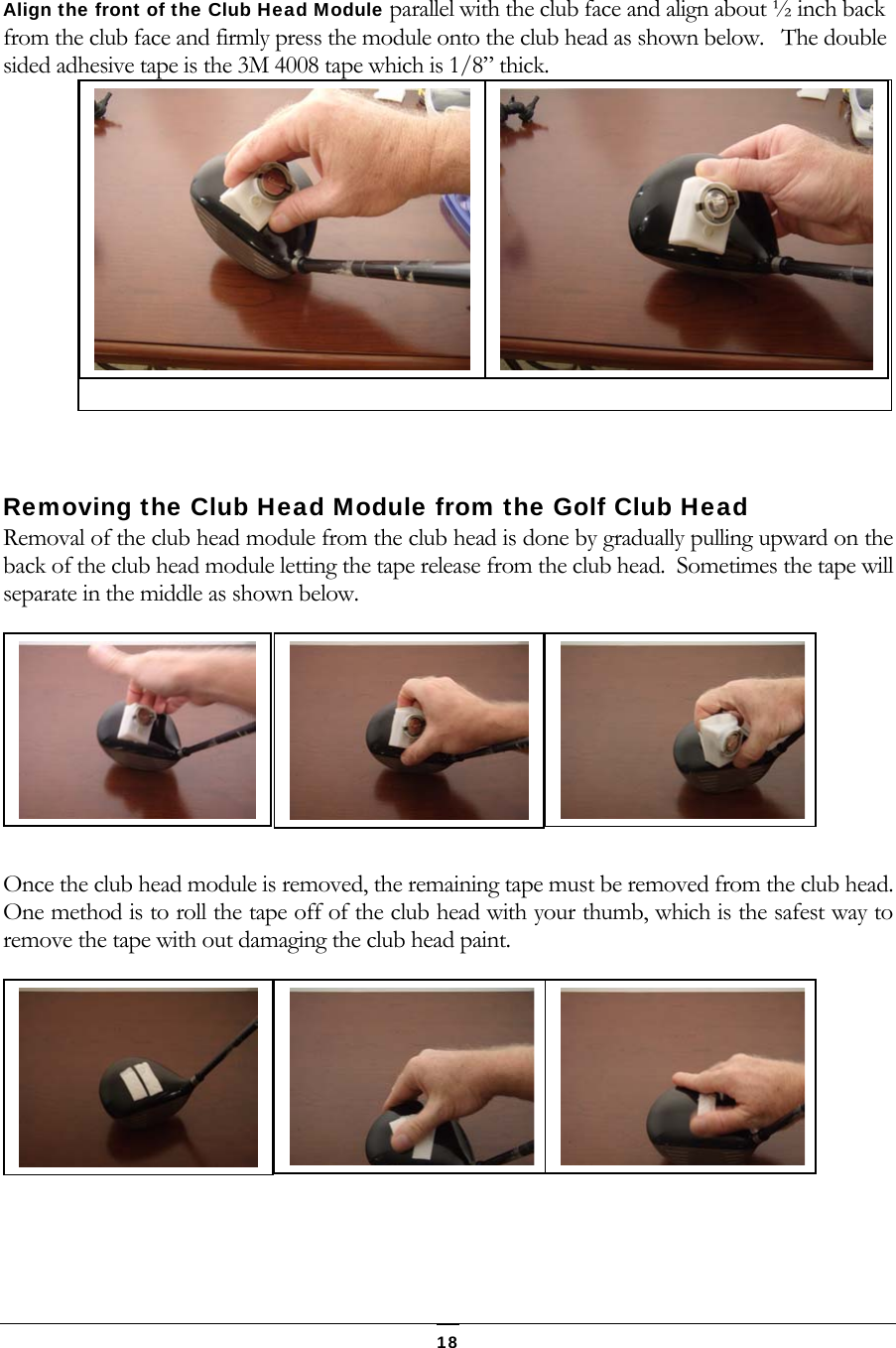  18 Align the front of the Club Head Module parallel with the club face and align about &frac12; inch back from the club face and firmly press the module onto the club head as shown below.   The double sided adhesive tape is the 3M 4008 tape which is 1/8&rdquo; thick.    Removing the Club Head Module from the Golf Club Head Removal of the club head module from the club head is done by gradually pulling upward on the back of the club head module letting the tape release from the club head.  Sometimes the tape will separate in the middle as shown below.  Once the club head module is removed, the remaining tape must be removed from the club head.  One method is to roll the tape off of the club head with your thumb, which is the safest way to remove the tape with out damaging the club head paint.     