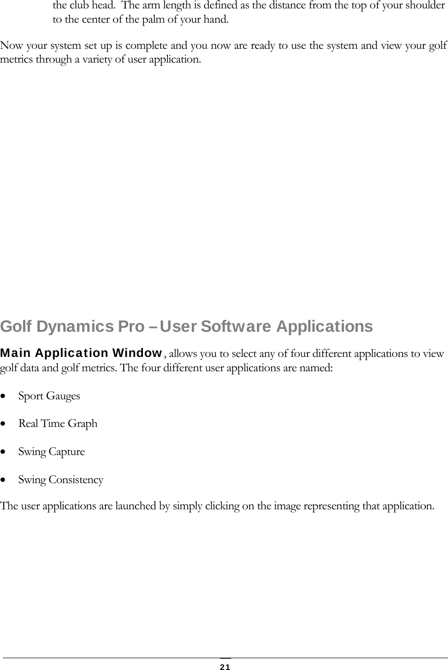   21 the club head.  The arm length is defined as the distance from the top of your shoulder to the center of the palm of your hand. Now your system set up is complete and you now are ready to use the system and view your golf metrics through a variety of user application.          Golf Dynamics Pro &ndash; User Software Applications Main Application Window, allows you to select any of four different applications to view golf data and golf metrics. The four different user applications are named:  Sport Gauges    Real Time Graph  Swing Capture   Swing Consistency  The user applications are launched by simply clicking on the image representing that application. 