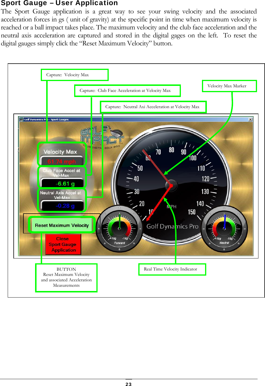   23 Sport Gauge &ndash; User Application The Sport Gauge application is a great way to see your swing velocity and the associated acceleration forces in gs ( unit of gravity) at the specific point in time when maximum velocity is reached or a ball impact takes place. The maximum velocity and the club face acceleration and the neutral axis acceleration are captured and stored in the digital gages on the left.  To reset the digital gauges simply click the &ldquo;Reset Maximum Velocity&rdquo; button.                                Capture:  Velocity Max Capture:  Club Face Acceleration at Velocity Max  Capture:  Neutral Axi Acceleration at Velocity Max   Velocity Max MarkerReal Time Velocity Indicator  BUTTON Reset Maximum Velocity and associated Acceleration Measurements 