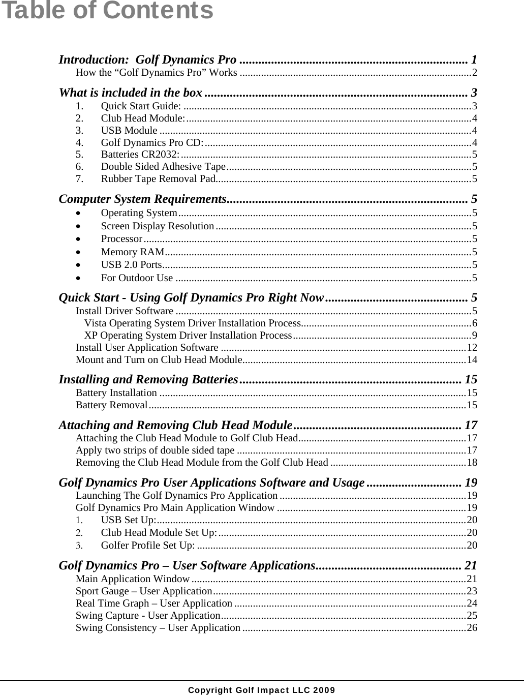  Copyright Golf Impact LLC 2009 Table of Contents Introduction:  Golf Dynamics Pro ........................................................................ 1 How the &ldquo;Golf Dynamics Pro&rdquo; Works .......................................................................................2 What is included in the box ................................................................................... 3 1. Quick Start Guide: ............................................................................................................3 2. Club Head Module:...........................................................................................................4 3. USB Module .....................................................................................................................4 4. Golf Dynamics Pro CD:....................................................................................................4 5. Batteries CR2032:.............................................................................................................5 6. Double Sided Adhesive Tape............................................................................................5 7. Rubber Tape Removal Pad................................................................................................5 Computer System Requirements............................................................................ 5  Operating System..............................................................................................................5  Screen Display Resolution................................................................................................5  Processor...........................................................................................................................5  Memory RAM...................................................................................................................5  USB 2.0 Ports....................................................................................................................5  For Outdoor Use ...............................................................................................................5 Quick Start - Using Golf Dynamics Pro Right Now............................................. 5 Install Driver Software ...............................................................................................................5 Vista Operating System Driver Installation Process................................................................6 XP Operating System Driver Installation Process...................................................................9 Install User Application Software ............................................................................................12 Mount and Turn on Club Head Module....................................................................................14 Installing and Removing Batteries...................................................................... 15 Battery Installation ...................................................................................................................15 Battery Removal.......................................................................................................................15 Attaching and Removing Club Head Module..................................................... 17 Attaching the Club Head Module to Golf Club Head...............................................................17 Apply two strips of double sided tape ......................................................................................17 Removing the Club Head Module from the Golf Club Head ...................................................18 Golf Dynamics Pro User Applications Software and Usage .............................. 19 Launching The Golf Dynamics Pro Application ......................................................................19 Golf Dynamics Pro Main Application Window .......................................................................19 1. USB Set Up:....................................................................................................................20 2. Club Head Module Set Up:.............................................................................................20 3. Golfer Profile Set Up: .....................................................................................................20 Golf Dynamics Pro &ndash; User Software Applications.............................................. 21 Main Application Window .......................................................................................................21 Sport Gauge &ndash; User Application...............................................................................................23 Real Time Graph &ndash; User Application .......................................................................................24 Swing Capture - User Application............................................................................................25 Swing Consistency &ndash; User Application ....................................................................................26 