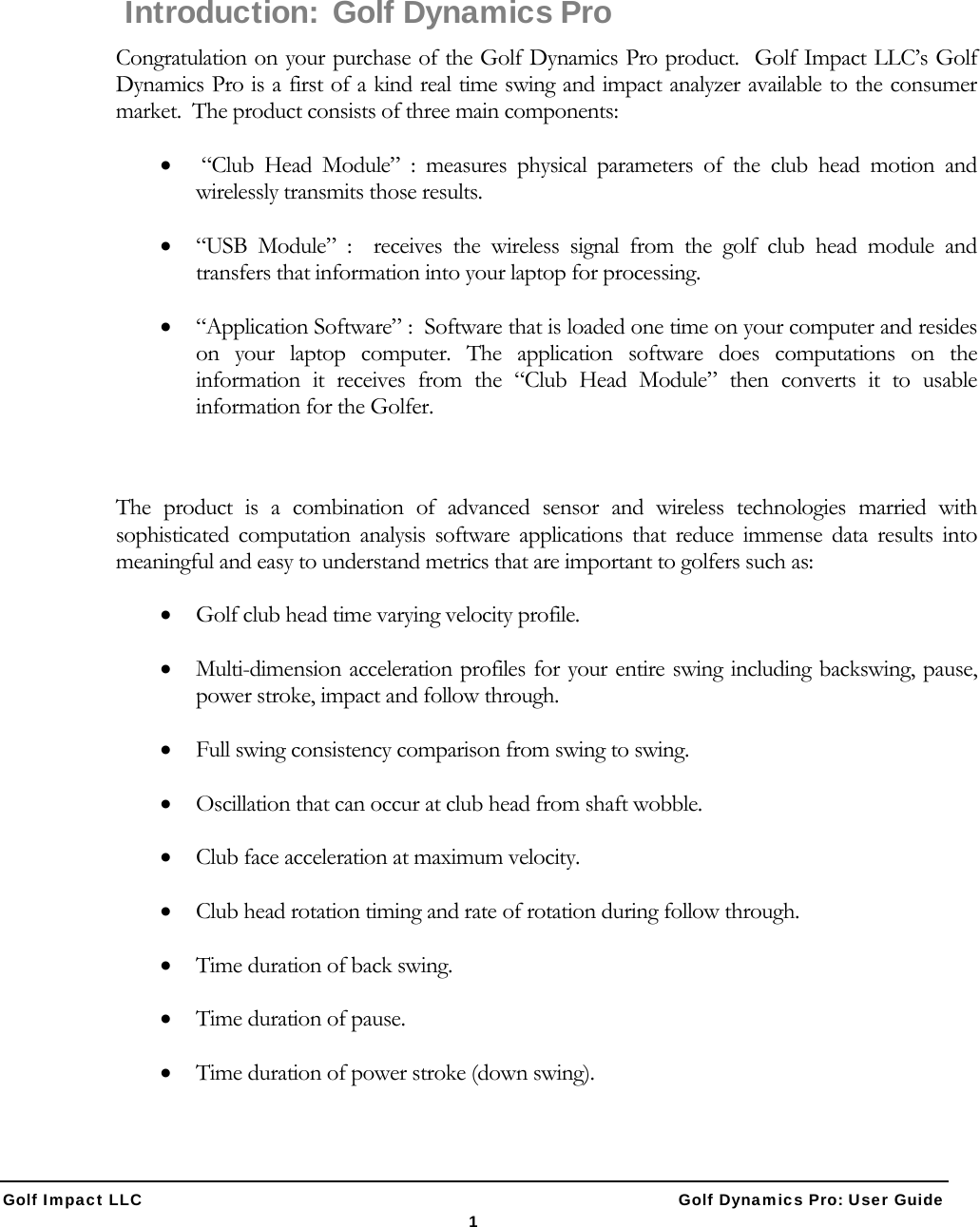  Golf Impact LLC                                                   Golf Dynamics Pro: User Guide 1    Introduction:  Golf Dynamics Pro Congratulation on your purchase of the Golf Dynamics Pro product.  Golf Impact LLC&rsquo;s Golf Dynamics Pro is a first of a kind real time swing and impact analyzer available to the consumer market.  The product consists of three main components:   &ldquo;Club Head Module&rdquo; : measures physical parameters of the club head motion and wirelessly transmits those results.  &ldquo;USB Module&rdquo; :  receives the wireless signal from the golf club head module and transfers that information into your laptop for processing.  &ldquo;Application Software&rdquo; :  Software that is loaded one time on your computer and resides on your laptop computer. The application software does computations on the information it receives from the &ldquo;Club Head Module&rdquo; then converts it to usable information for the Golfer.  The product is a combination of advanced sensor and wireless technologies married with sophisticated computation analysis software applications that reduce immense data results into meaningful and easy to understand metrics that are important to golfers such as:  Golf club head time varying velocity profile.   Multi-dimension acceleration profiles for your entire swing including backswing, pause, power stroke, impact and follow through.  Full swing consistency comparison from swing to swing.  Oscillation that can occur at club head from shaft wobble.  Club face acceleration at maximum velocity.   Club head rotation timing and rate of rotation during follow through.  Time duration of back swing.  Time duration of pause.  Time duration of power stroke (down swing).  