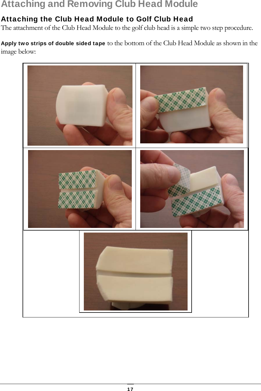   17 Attaching and Removing Club Head Module Attaching the Club Head Module to Golf Club Head The attachment of the Club Head Module to the golf club head is a simple two step procedure.  Apply two strips of double sided tape to the bottom of the Club Head Module as shown in the image below:        