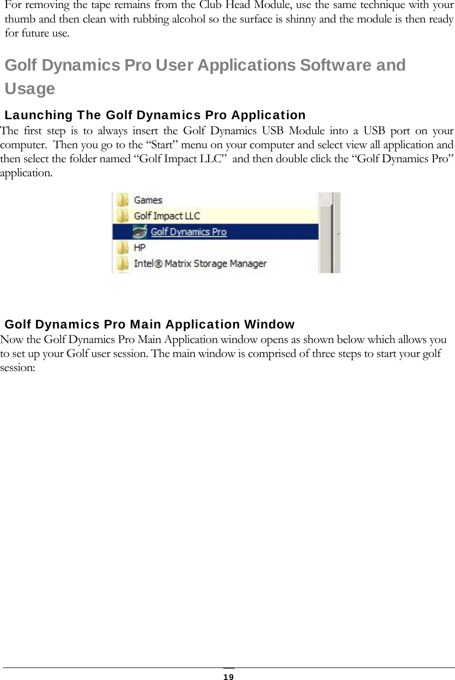   19 For removing the tape remains from the Club Head Module, use the same technique with your thumb and then clean with rubbing alcohol so the surface is shinny and the module is then ready for future use. Golf Dynamics Pro User Applications Software and Usage Launching The Golf Dynamics Pro Application The first step is to always insert the Golf Dynamics USB Module into a USB port on your computer.  Then you go to the &ldquo;Start&rdquo; menu on your computer and select view all application and then select the folder named &ldquo;Golf Impact LLC&rdquo;  and then double click the &ldquo;Golf Dynamics Pro&rdquo; application.    Golf Dynamics Pro Main Application Window Now the Golf Dynamics Pro Main Application window opens as shown below which allows you to set up your Golf user session. The main window is comprised of three steps to start your golf session: 