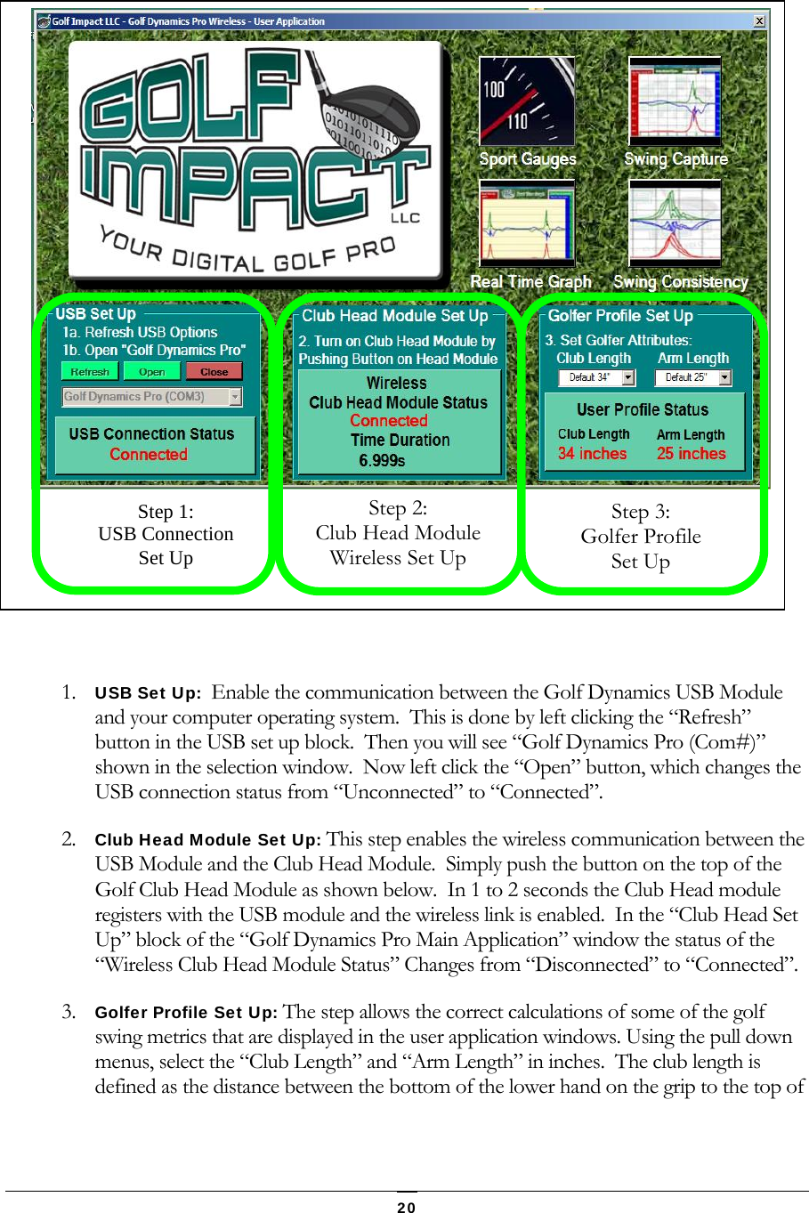   20   1. USB Set Up:  Enable the communication between the Golf Dynamics USB Module and your computer operating system.  This is done by left clicking the &ldquo;Refresh&rdquo; button in the USB set up block.  Then you will see &ldquo;Golf Dynamics Pro (Com#)&rdquo; shown in the selection window.  Now left click the &ldquo;Open&rdquo; button, which changes the USB connection status from &ldquo;Unconnected&rdquo; to &ldquo;Connected&rdquo;. 2. Club Head Module Set Up: This step enables the wireless communication between the USB Module and the Club Head Module.  Simply push the button on the top of the Golf Club Head Module as shown below.  In 1 to 2 seconds the Club Head module registers with the USB module and the wireless link is enabled.  In the &ldquo;Club Head Set Up&rdquo; block of the &ldquo;Golf Dynamics Pro Main Application&rdquo; window the status of the &ldquo;Wireless Club Head Module Status&rdquo; Changes from &ldquo;Disconnected&rdquo; to &ldquo;Connected&rdquo;. 3. Golfer Profile Set Up: The step allows the correct calculations of some of the golf swing metrics that are displayed in the user application windows. Using the pull down menus, select the &ldquo;Club Length&rdquo; and &ldquo;Arm Length&rdquo; in inches.  The club length is defined as the distance between the bottom of the lower hand on the grip to the top of  Step 1: USB Connection Set Up Step 2: Club Head Module Wireless Set Up Step 3: Golfer Profile Set Up 
