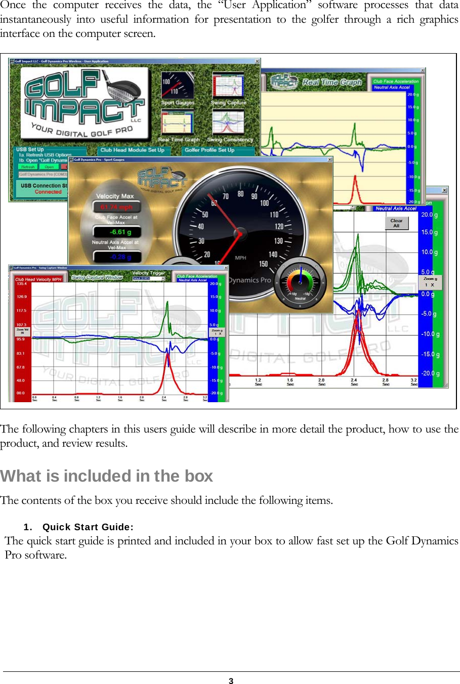   3 Once the computer receives the data, the &ldquo;User Application&rdquo; software processes that data instantaneously into useful information for presentation to the golfer through a rich graphics interface on the computer screen.  The following chapters in this users guide will describe in more detail the product, how to use the product, and review results. What is included in the box The contents of the box you receive should include the following items. 1. Quick Start Guide:   The quick start guide is printed and included in your box to allow fast set up the Golf Dynamics Pro software.  