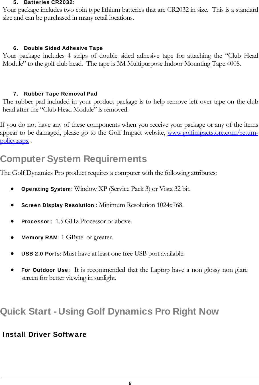   5 5. Batteries CR2032:  Your package includes two coin type lithium batteries that are CR2032 in size.  This is a standard size and can be purchased in many retail locations.  6. Double Sided Adhesive Tape Your package includes 4 strips of double sided adhesive tape for attaching the &ldquo;Club Head Module&rdquo; to the golf club head.  The tape is 3M Multipurpose Indoor Mounting Tape 4008.  7. Rubber Tape Removal Pad The rubber pad included in your product package is to help remove left over tape on the club head after the &ldquo;Club Head Module&rdquo; is removed. If you do not have any of these components when you receive your package or any of the items appear to be damaged, please go to the Golf Impact website, www.golfimpactstore.com/return-policy.aspx .   Computer System Requirements The Golf Dynamics Pro product requires a computer with the following attributes:  Operating System: Window XP (Service Pack 3) or Vista 32 bit.   Screen Display Resolution : Minimum Resolution 1024x768.   Processor::  1.5 GHz Processor or above.  Memory RAM: 1 GByte  or greater.  USB 2.0 Ports: Must have at least one free USB port available.  For Outdoor Use:  It is recommended that the Laptop have a non glossy non glare screen for better viewing in sunlight.  Quick Start - Using Golf Dynamics Pro Right Now  Install Driver Software  