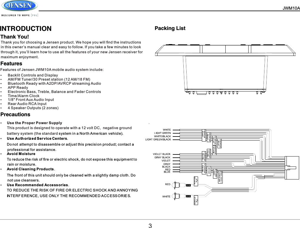   JWM10A       INTRODUCTIONThank You!Features           Precautions     Thank you for choosing a Jensen product. We hope you will ﬁnd the instructions in this owner&rsquo;s manual clear and easy to follow. If you take a few minutes to look through it, you&rsquo;ll learn how to use all the features of your new Jensen receiver for maximum enjoyment.Features of Jensen JWM10A mobile audio system include:&Yuml;Backlit Controls and Display&Yuml;AM/FM Tuner/30 Preset station (12 AM/18 FM)&Yuml;Bluetooth Ready with A2DP/AVRCP streaming Audio&Yuml;APP Ready&Yuml;Electronic Bass, Treble, Balance and Fader Controls&Yuml;Time/Alarm Clock&Yuml;1/8" Front Aux Audio Input&Yuml;Rear Audio RCA Input&Yuml;4 Speaker Outputs (2 zones)&Yuml;Use the Proper Power SupplyThis product is designed to operate with a 12 volt DC,  negative ground battery system (the standard system in a North Ame rican vehicl e).&Yuml;Use Au th oriz ed Ser v ice Centers.Do not attempt to disassemble or ad just this p recisi on product; contact a   professional for assistance.&Yuml;Avoid Moisture To reduce the risk of ﬁre or electric shock, do not expose this equ ipm ent t o  rain or moisture.&Yuml;Avoid Cleaning Products.The front of this unit should only be cleaned with a slightly damp cloth. Do  not use cleansers.&Yuml;Use Recommended Accessories.TO REDUCE THE RISK OF FIRE OR ELECTRIC S HOCK A ND ANNOYING  INTERF ERENCE, USE ONLY THE RECOMMENDED A CC ESS OR IE S.Packing List3. 