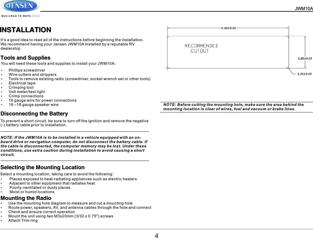 JWM10A          INSTALLATIONINSTALLATIONIt&rsquo;s a good idea to read all of the instructions before beginning the installation. We recommend having your Jensen JWM10A installed by a reputable RV dealership.You will need these tools and supplies to install your JWM10A:Select a mounting location, taking care to avoid the following:&Yuml;Phillips screwdriver&Yuml;Wire cutters and strippers&Yuml;Tools to remove existing radio (screwdriver, socket wrench set or other tools)&Yuml;Electrical tape&Yuml;Crimping tool&Yuml;Volt meter/test light&Yuml;Crimp connections&Yuml;16 gauge wire for power connections&Yuml;16 &ndash;18 gauge speaker wireTools and SuppliesDisconnecting the BatterySelecting the Mounting Location Mounting the RadioTo prevent a short circuit, be sure to turn off the ignition and remove the negative (-) battery cable prior to installation.NOTE: If the JWM10A is to be installed in a vehicle equipped with an on-board drive or navigation computer, do not disconnect the battery cable. If the cable is disconnected, the computer memory may be lost. Under these conditions, use extra caution during installation to avoid causing a short circuit.&Yuml; Places exposed to heat-radiating appliances such as electric heaters&Yuml; Adjacent to other equipment that radiates heat&Yuml; Poorly-ventilated or dusty places&Yuml; Moist or humid locations&Yuml;Use the mounting hole diagram to measure and cut a mounting hole&Yuml;Route power, speakers, AV, and antenna cables through the hole and connect&Yuml;Check and ensure correct operation&Yuml;Mount the unit using two M3x20mm (3/32 x 0.75") screws&Yuml;Attach Trim ringNOTE: Before cutting the mounting hole, make sure the area behind the mounting location is clear of wires, fuel and vacuum or brake lines.4