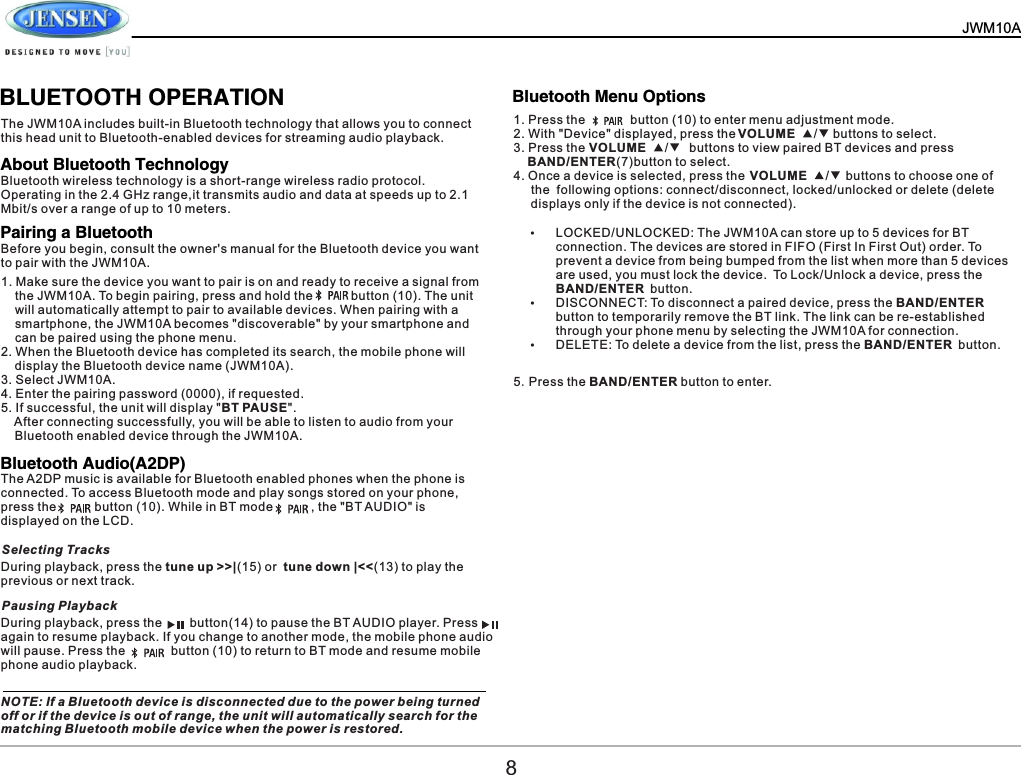   JWM10A        BLUETOOTH OPERATIONThe JWM10A includes built-in Bluetooth technology that allows you to connect this head unit to Bluetooth-enabled devices for streaming audio playback.1. Press the             button (10) to enter menu adjustment mode.2. With "Device" displayed, press the                            buttons to select.3. Press the                              buttons to view paired BT devices and press     BAND/ENTER(7)button to select.4. Once a device is selected, press the                             buttons to choose one of      the  following options: connect/disconnect, locked/unlocked or delete (delete      displays only if the device is not connected).&Yuml;LOCKED/UNLOCKED: The JWM10A can store up to 5 devices for BT connection. The devices are stored in FIFO (First In First Out) order. To prevent a device from being bumped from the list when more than 5 devices are used, you must lock the device. To Lock/Unlock a device, press the BAND/ENTER button.&Yuml;DISCONNECT: To disconnect a paired device, press the BAND/ENTER button to temporarily remove the BT link. The link can be re-established through your phone menu by selecting the JWM10A for connection.&Yuml;DELETE: To delete a device from the list, press the BAND/ENTER button.Bluetooth wireless technology is a short-range wireless radio protocol. Operating in the 2.4 GHz range,it transmits audio and data at speeds up to 2.1 Mbit/s over a range of up to 10 meters.5.Press the BAND/ENTER button to enter.Before you begin, consult the owner's manual for the Bluetooth device you want to pair with the JWM10A.The A2DP music is available for Bluetooth enabled phones when the phone is connected. To access Bluetooth mode and play songs stored on your phone, press the           button (10). While in BT mode           , the "BT AUDIO" is displayed on the LCD.During playback, press the tune up >>|(15) or  tune down |<<(13) to play the previous or next track.During playback, press the        button(14) to pause the BT AUDIO player. Press      again to resume playback. If you change to another mode, the mobile phone audio will pause. Press the          button (10) to return to BT mode and resume mobile phone audio playback.NOTE: If a Bluetooth device is disconnected due to the power being turned off or if the device is out of range, the unit will automatically search for the matching Bluetooth mobile device when the power is restored.1. Make sure the device you want to pair is on and ready to receive a signal from     the JWM10A. To begin pairing, press and hold the           button (10). The unit     will automatically attempt to pair to available devices. When pairing with a     smartphone, the JWM10A becomes "discoverable" by your smartphone and     can be paired using the phone menu.2. When the Bluetooth device has completed its search, the mobile phone will     display the Bluetooth device name (JWM10A).3. Select JWM10A.4. Enter the pairing password (0000), if requested.5. If successful, the unit will display "BT PAUSE".    After connecting successfully, you will be able to listen to audio from your     Bluetooth enabled device through the JWM10A.About Bluetooth TechnologyBluetooth Menu OptionsPairing a BluetoothBluetooth Audio(A2DP)Selecting TracksPausing PlaybackVOLUME   / VOLUME   / VOLUME   / 8