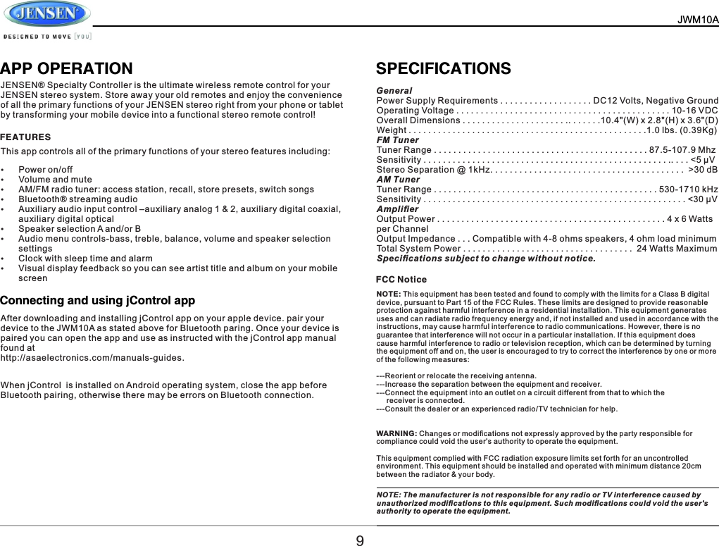   JWM10A       APP OPERATION SPECIFICATIONS JENSEN&reg; Specialty Controller is the ultimate wireless remote control for your JENSEN stereo system. Store away your old remotes and enjoy the convenience of all the primary functions of your JENSEN stereo right from your phone or tablet by transforming your mobile device into a functional stereo remote control! This app controls all of the primary functions of your stereo features including: &Yuml;Power on/off&Yuml;Volume and mute &Yuml;AM/FM radio tuner: access station, recall, store presets, switch songs &Yuml;Bluetooth&reg; streaming audio&Yuml;Auxiliary audio input control &ndash;auxiliary analog 1 &amp; 2, auxiliary digital coaxial, auxiliary digital optical &Yuml;Speaker selection A and/or B&Yuml;Audio menu controls-bass, treble, balance, volume and speaker selection settings&Yuml;Clock with sleep time and alarm&Yuml;Visual display feedback so you can see artist title and album on your mobile screen FEATURESFCC NoticeConnecting and using jControl appAfter downloading and installing jControl app on your apple device. pair your device to the JWM10A as stated above for Bluetooth paring. Once your device is paired you can open the app and use as instructed with the jControl app manual found at http://asaelectronics.com/manuals-guides.When jControl  is installed on Android operating system, close the app before Bluetooth pairing, otherwise there may be errors on Bluetooth connection.General Power Supply Requirements . . . . . . . . . . . . . . . . . . . DC12 Volts, Negative Ground Operating Voltage . . . . . . . . . . . . . . . . . . . . . . . . . . . . . . . . . . . . . . . . . . . . 10-16 VDC Overall Dimensions . . . . . . . . . . . . . . . . . . . . . .. . . . . . .10.4"(W) x 2.8"(H) x 3.6"(D) Weight . . . . . . . . . . . . . . . . . . . . . . . . . . . . . . . . . . . . . . . . . . . . . . . . .1.0 lbs. (0.39Kg) FM Tuner Tuner Range . . . . . . . . . . . . . . . . . . . . . . . . . . . . . . . . . . . . . . . . . . . . 87.5-107.9 Mhz Sensitivity . . . . . . . . . . . . . . . . . . . . . . . . . . . . . . . . . . . . . . . . . . . . . . . . . . .. . . . <5 &mu;V Stereo Separation @ 1kHz. . . . . . . . . . . . . . . . . . . . . . . . . . . . . . . . . . . . . . . .  >30 dB AM Tuner Tuner Range . . . . . . . . . . . . . . . . . . . . . . . . . . . . . . . . . . . . . . . . . . . . . . 530-1710 kHz Sensitivity . . . . . . . . . . . . . . . . . . . . . . . . . . . . . . . . . . . . . . . . . . . . . . . . . . . . . . <30 &mu;V Ampliﬁer Output Power . . . . . . . . . . . . . . . . . . . . . . . . . . . . . . . . . . . . . . . . . . . . . . . 4 x 6 Watts per Channel Output Impedance . . . Compatible with 4-8 ohms speakers, 4 ohm load minimum Total System Power . . . . . . . . . . . . . . . . . . . . . . . . . . . . . . . . . . .  24 Watts Maximum Speciﬁcations subject to change without notice. NOTE: This equipment has been tested and found to comply with the limits for a Class B digital device, pursuant to Part 15 of the FCC Rules. These limits are designed to provide reasonable protection against harmful interference in a residential installation. This equipment generates uses and can radiate radio frequency energy and, if not installed and used in accordance with the instructions, may cause harmful interference to radio communications. However, there is no guarantee that interference will not occur in a particular installation. If this equipment does cause harmful interference to radio or television reception, which can be determined by turning the equipment off and on, the user is encouraged to try to correct the interference by one or more of the following measures: ---Reorient or relocate the receiving antenna.---Increase the separation between the equipment and receiver.  ---Connect the equipment into an outlet on a circuit different from that to which the      receiver is connected.---Consult the dealer or an experienced radio/TV technician for help.WARNING: Changes or modiﬁcations not expressly approved by the party responsible for compliance could void the user's authority to operate the equipment. This equipment complied with FCC radiation exposure limits set forth for an uncontrolled environment. This equipment should be installed and operated with minimum distance 20cm between the radiator &amp; your body.9NOTE: The manufacturer is not responsible for any radio or TV interference caused by unauthorized modiﬁcations to this equipment. Such modiﬁcations could void the user's authority to operate the equipment.