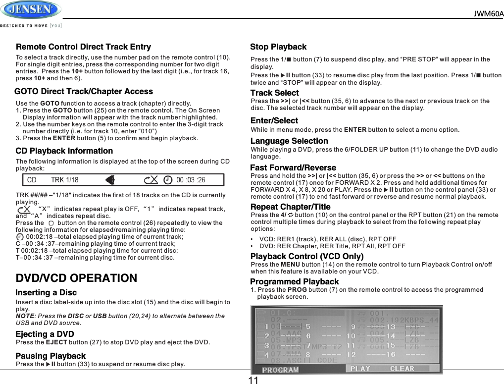   JWM60A     GOTO Direct Track/Chapter AccessCD Playback InformationInserting a DiscEjecting a DVDPausing PlaybackStop PlaybackTrack SelectLanguage SelectionUse the GOTO function to access a track (chapter) directly.1. Press the GOTO button (25) on the remote control. The On Screen     Display information will appear with the track number highlighted.2. Use the number keys on the remote control to enter the 3-digit track     number directly (i.e. for track 10, enter &ldquo;010&rdquo;)3. Press the ENTER button (5) to conﬁrm and begin playback.The following information is displayed at the top of the screen during CD playback:To select a track directly, use the number pad on the remote control (10). For single digit entries, press the corresponding number for two digit entries. Press the 10+ button followed by the last digit (i.e., for track 16, press 10+ and then 6).TRK ##/## &ndash;"1/18" indicates the ﬁrst of 18 tracks on the CD is currently playing.           &ldquo;X&rdquo; indicates repeat play is OFF, &ldquo;1&rdquo; indicates repeat track, and &ldquo;A&rdquo; indicates repeat disc.Press the        button on the remote control (26) repeatedly to view the following information for elapsed/remaining playing time:      00:02:18 &ndash;total elapsed playing time of current track;  C &ndash;00 :34 :37&ndash;remaining playing time of current track;T 00:02:18 &ndash;total elapsed playing time for current disc;T&ndash;00 :34 :37 &ndash;remaining playing time for current disc.DVD/VCD OPERATIONPress the EJECT button (27) to stop DVD play and eject the DVD.Insert a disc label-side up into the disc slot (15) and the disc will begin to play.NOTE: Press the DISC or USB button (20,24) to alternate between the USB and DVD source.Press the uII button (33) to suspend or resume disc play.Press the >>| or |<< button (35, 6) to advance to the next or previous track on the disc. The selected track number will appear on the display.While playing a DVD, press the 6/FOLDER UP button (11) to change the DVD audio language.Remote Control Direct Track Entry Press the 1/■ button (7) to suspend disc play, and &ldquo;PRE STOP&rdquo; will appear in the display.Press the uII button (33) to resume disc play from the last position. Press 1/■ button twice and &ldquo;STOP&rdquo; will appear on the display.11Enter/SelectWhile in menu mode, press the ENTER button to select a menu option.Fast Forward/ReversePress and hold the >>| or |<< button (35, 6) or press the >> or << buttons on the remote control (17) once for FORWARD X 2. Press and hold additional times for FORWARD X 4, X 8, X 20 or PLAY. Press the uII button on the control panel (33) or remote control (17) to end fast forward or reverse and resume normal playback.Repeat Chapter/TitlePress the 4/     button (10) on the control panel or the RPT button (21) on the remote control multiple times during playback to select from the following repeat play options:&bull;    VCD: RER1 (track), RER ALL (disc), RPT OFF&bull;    DVD: RER Chapter, RER Title, RPT All, RPT OFFPlayback Control (VCD Only)Press the MENU button (14) on the remote control to turn Playback Control on/off when this feature is available on your VCD.Programmed Playback1. Press the PROG button (7) on the remote control to access the programmed     playback screen.