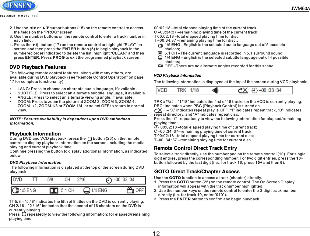 JWM60A122. Use the ◄►or ▲▼cursor buttons (15) on the remote control to access     the ﬁelds on the "PROG" screen.3. Use the number buttons on the remote control to enter a track number in     each ﬁeld.4. Press the u/|| button (17) on the remote control or highlight &ldquo;PLAY&rdquo; on     screen and then press the ENTER button (5) to begin playback in the     numbered order indicated to delete the list, highlight &ldquo;CLEAR&rdquo; and then     press ENTER. Press PROG to exit the programmed playback screen.The following remote control features, along with many others, are available during DVD playback (see &ldquo;Remote Control Operation&rdquo; on page 17 for complete functionality):DVD Playback Features&Yuml;LANG: Press to choose an alternate audio language, if available.&Yuml;SUBTITLE: Press to select an alternate subtitle language, if available.&Yuml;ANGLE: Press to select an alternate viewing angle, if available.&Yuml;ZOOM: Press to zoom the picture at ZOOM 2, ZOOM 3, ZOOM 4, ZOOM 1/2, ZOOM 1/3 or ZOOM 1/4, or select OFF to return to normal view.NOTE: Feature availability is dependent upon DVD embedded information.Playback InformationVCD Playback InformationDuring DVD and VCD playback, press the       button (26) on the remote control to display playback information on the screen, including the media playing and current playback time.Continue pressing the button to display additional information, as indicated below.The following information is displayed at the top of the screen during DVD playback:DVD Playback InformationTT 5/8 &ndash; &ldquo;5 / 8" indicates the ﬁfth of 8 titles on the DVD is currently playing.CH 2/16 &ndash; &ldquo;2 / 16" indicates that the second of 16 chapters on the DVD is currently playing.Press       repeatedly to view the following information: for elapsed/remaining playing time:00:02:18 &ndash;total elapsed playing time of the current track;C &ndash;00:34:37 &ndash;remaining playing time of the current track;T 00:02:18 &ndash;total elapsed playing time for disc;T &ndash;00:34:37 &ndash;remaining playing time for disc..          1/5 ENG &ndash;English is the selected audio language out of 5 possible           choices;           5.1 CH &ndash;The current language is recorded in 5.1 surround sound;           1/4 ENG &ndash;English is the selected subtitle language out of 4 possible           choices;          OFF &ndash;There are no alternate angles recorded for this scene.The following information is displayed at the top of the screen during VCD playback:TRK ##/## &ndash; &ldquo;1/18&rdquo; indicates the ﬁrst of 18 tracks on the VCD is currently playing.PBC: Indicates when PBC (Playback Control) is turned on.           &ndash; &ldquo;X&rdquo; indicates repeat play is OFF, &ldquo;1&rdquo; indicates repeat track, &ldquo;D&rdquo; indicates repeat directory, and &ldquo;A&rdquo; indicates repeat disc.Press the        repeatedly to view the following information for elapsed/remaining playing time:      00:02:18 &ndash;total elapsed playing time of current track;  C &ndash;00 :34 :37&ndash;remaining playing time of current track;T 00:02:18 &ndash;total elapsed playing time for current disc;T&ndash;00 :34 :37 &ndash;remaining playing time for current disc.Remote Control Direct Track EntryTo select a track directly, use the number pad on the remote control (10). For single digit entries, press the corresponding number. For two digit entries, press the 10+ button followed by the last digit (i.e., for track 16, press 10+ and then 6).GOTO Direct Track/Chapter AccessUse the GOTO function to access a track (chapter) directly.1. Press the GOTO button (25) on the remote control. The On Screen Display     information will appear with the track number highlighted.2. Use the number keys on the remote control to enter the 3-digit track number     directly (i.e. for track 10, enter &ldquo;010&rdquo;).3. Press the ENTER button to conﬁrm and begin playback.