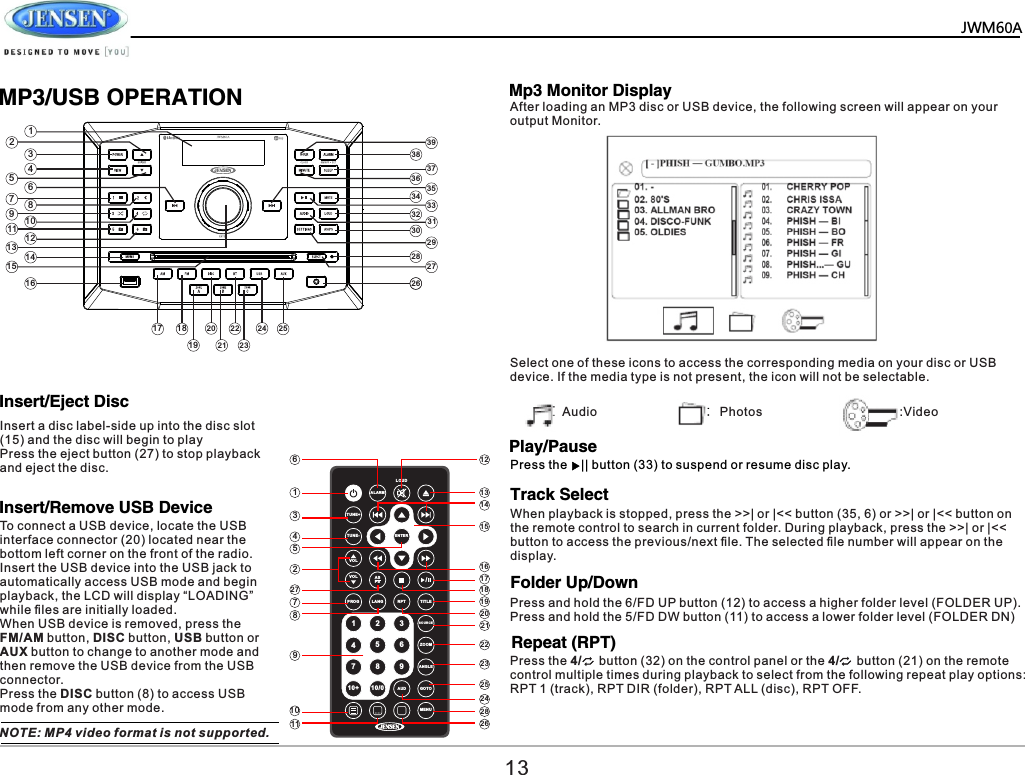   JWM60A       MP3/USB OPERATIONInsert/Remove USB DevicePlay/PauseTrack SelectFolder Up/DownMp3 Monitor DisplayTo connect a USB device, locate the USB interface connector (20) located near the bottom left corner on the front of the radio. Insert the USB device into the USB jack to automatically access USB mode and begin playback, the LCD will display &ldquo;LOADING&rdquo; while ﬁles are initially loaded. When USB device is removed, press the FM/AM button, DISC button, USB button or AUX button to change to another mode and then remove the USB device from the USB connector.Press the DISC button (8) to access USB mode from any other mode.NOTE: MP4 video format is not supported.After loading an MP3 disc or USB device, the following screen will appear on your output Monitor.Select one of these icons to access the corresponding media on your disc or USB device. If the media type is not present, the icon will not be selectable.Audio Photos :VideoPress the    || button (33) to suspend or resume disc play.When playback is stopped, press the >>| or |<< button (35, 6) or >>| or |<< button on the remote control to search in current folder. During playback, press the >>| or |<< button to access the previous/next ﬁle. The selected ﬁle number will appear on the display.Press and hold the 6/FD UP button (12) to access a higher folder level (FOLDER UP).Press and hold the 5/FD DW button (11) to access a lower folder level (FOLDER DN)ALA RMLOU DTUN E+TUN E-VOLVOLPRO G LANG RPT TI TLESOUR CE ZOO MANG LEAUD G OTOMEN UASPS /91 2 3456710+ 10/08ENT ER6134522778910 2 8242523222120191817161514131211 2613123468910111213151617 18192021222324 2526272829303132333435363738391457Insert/Eject DiscInsert a disc label-side up into the disc slot (15) and the disc will begin to playPress the eject button (27) to stop playback and eject the disc.Repeat (RPT)Press the 4/     button (32) on the control panel or the 4/     button (21) on the remote control multiple times during playback to select from the following repeat play options: RPT 1 (track), RPT DIR (folder), RPT ALL (disc), RPT OFF.