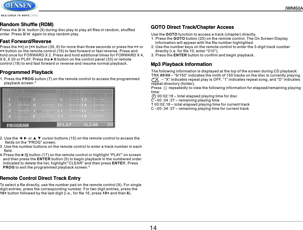   JWM60A       Random Shuffle (RDM)Fast Forward/Reverse Programmed Playback  Remote Control Direct Track Entry  GOTO Direct Track/Chapter Access  Press the 3/      button (9) during disc play to play all ﬁles in random, shufﬂed order. Press 3/      again to stop random play.Press the >>| or |<< button (35, 6) for more than three seconds or press the >> or << button on the remote control (16) to fast forward or fast reverse. Press and hold once for FORWARD X 2. Press and hold additional times for FORWARD X 4, X 8, X 20 or PLAY. Press the uII button on the control panel (33) or remote control (18) to end fast forward or reverse and resume normal playback.2. Use the ◄ ► or ▲ ▼ cursor buttons (15) on the remote control to access the      ﬁelds on the &ldquo;PROG&rdquo; screen. 3. Use the number buttons on the remote control to enter a track number in each     ﬁeld. 4.Press the u/|| button (17) on the remote control or highlight &ldquo;PLAY&rdquo; on screen    and then press the ENTER button (5) to begin playback in the numbered order    indicated to delete the list, highlight &ldquo;CLEAR&rdquo; and then press ENTER. Press    PROG to exit the programmed playback screen." To select a ﬁle directly, use the number pad on the remote control (9). For single digit entries, press the corresponding number. For two digit entries, press the 10+ button followed by the last digit (i.e., for ﬁle 16, press 10+ and then 6).Use the GOTO function to access a track (chapter) directly.1. Press the GOTO button (25) on the remote control. The On Screen Display     information will appear with the ﬁle number highlighted.2. Use the number keys on the remote control to enter the 3-digit track number     directly (i.e. for ﬁle 10, enter &ldquo;010&rdquo;).3. Press the ENTER button to conﬁrm and begin playback.141. Press the PROG button (7) on the remote control to access the programmed     playback screen." Mp3 Playback Information  The following information is displayed at the top of the screen during CD playback:TRK ##/## &ndash; &ldquo;9/150&rdquo; indicates the ninth of 150 tracks on the disc is currently playing.          &ndash; &ldquo;X&rdquo; indicates repeat play is OFF, &ldquo;1&rdquo; indicates repeat song, and &ldquo;D&rdquo; indicates repeat directory (folder).Press       repeatedly to view the following information for elapsed/remaining playing time:      00:02:18 &ndash; total elapsed playing time for discC &ndash;00 :34 :37 &ndash; remaining playing timeT 00:02:18 &ndash; total elapsed playing time for current trackC &ndash;00 :34 :37 &ndash; remaining playing time for current track