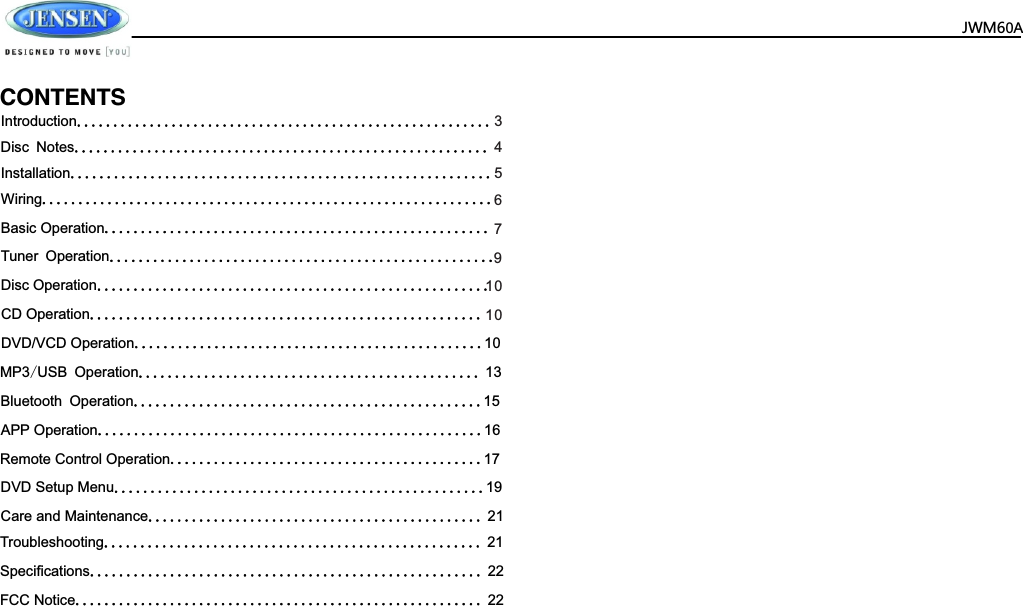  JWM60A                      CD Operation......................................................DVD/VCD Operation 10................................................Bluetooth Operation 15................................................DVD Setup Menu 19...................................................APP Operation 16.....................................................Care and Maintenance  21..............................................   MP3/USB Operation  13...............................................Remote Control Operation 17...........................................Troubleshooting  21....................................................Speciﬁcations  22......................................................FCC Notice  22........................................................         Introduction.........................................................Disc Notes......................................................... 43Installation..........................................................5Wiring..............................................................6Basic Operation..................................................... 7Tuner Operation.....................................................9Disc Operation......................................................1010CONTENTS