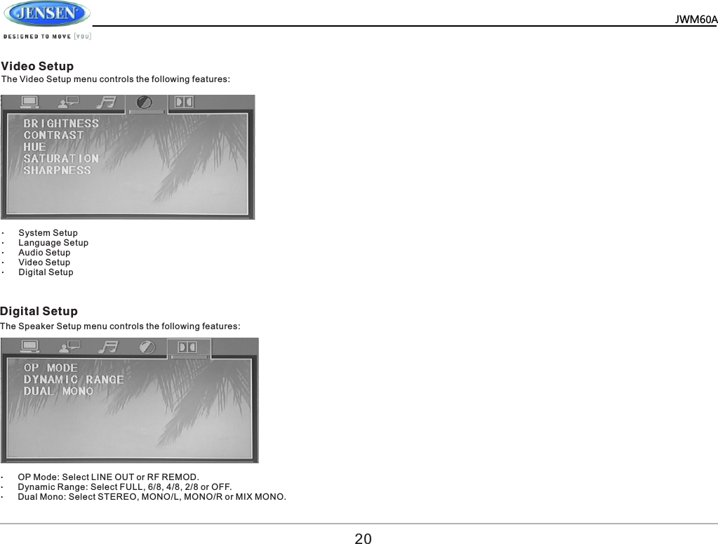   JWM60A     Video Setup Digital Setup The Video Setup menu controls the following features: The Speaker Setup menu controls the following features:  &ndash;System Setup &ndash;Language Setup &ndash;Audio Setup &ndash;Video Setup &ndash;Digital Setup &ndash;OP Mode: Select LINE OUT or RF REMOD. &ndash;Dynamic Range: Select FULL, 6/8, 4/8, 2/8 or OFF. &ndash;Dual Mono: Select STEREO, MONO/L, MONO/R or MIX MONO. 20